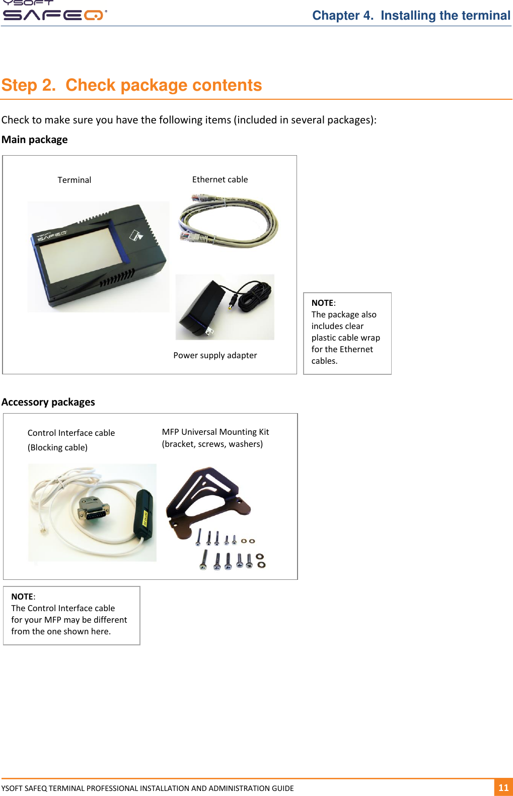   Chapter 4.  Installing the terminal YSOFT SAFEQ TERMINAL PROFESSIONAL INSTALLATION AND ADMINISTRATION GUIDE   111  Step 2.  Check package contents Check to make sure you have the following items (included in several packages): Main package  Accessory packages    Terminal Ethernet cable Power supply adapter NOTE:  The package also includes clear plastic cable wrap for the Ethernet cables. MFP Universal Mounting Kit (bracket, screws, washers) NOTE:  The Control Interface cable  for your MFP may be different from the one shown here. Control Interface cable  (Blocking cable) 