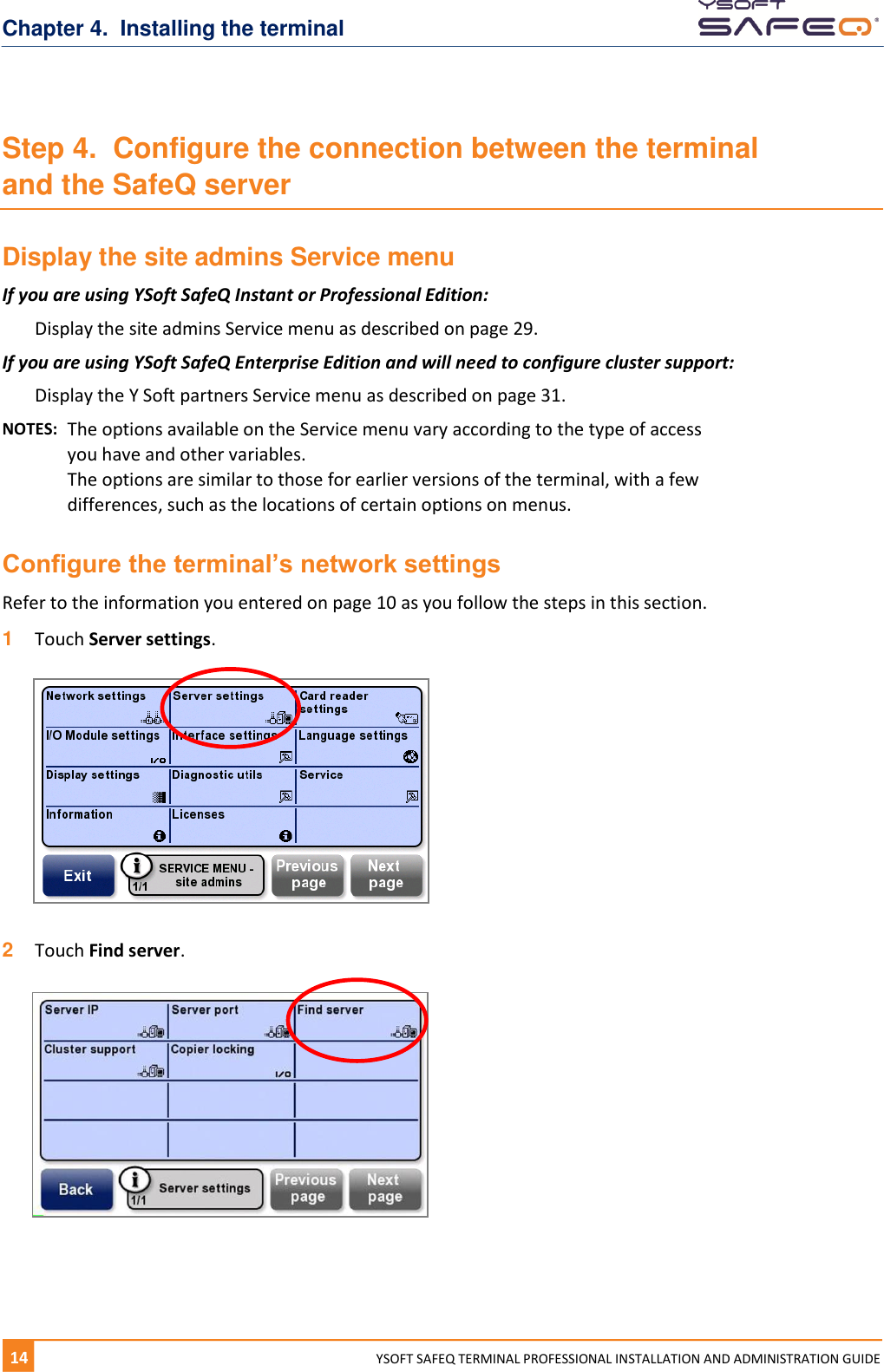 Chapter 4.  Installing the terminal 14  YYSOFT SAFEQ TERMINAL PROFESSIONAL INSTALLATION AND ADMINISTRATION GUIDE Step 4.  Configure the connection between the terminal and the SafeQ server Display the site admins Service menu If you are using YSoft SafeQ Instant or Professional Edition: Display the site admins Service menu as described on page 29. If you are using YSoft SafeQ Enterprise Edition and will need to configure cluster support: Display the Y Soft partners Service menu as described on page 31. NOTES:  The options available on the Service menu vary according to the type of access you have and other variables.  The options are similar to those for earlier versions of the terminal, with a few differences, such as the locations of certain options on menus. Configure the terminal&rsquo;s network settings Refer to the information you entered on page 10 as you follow the steps in this section. 1  Touch Server settings.    2  Touch Find server.     
