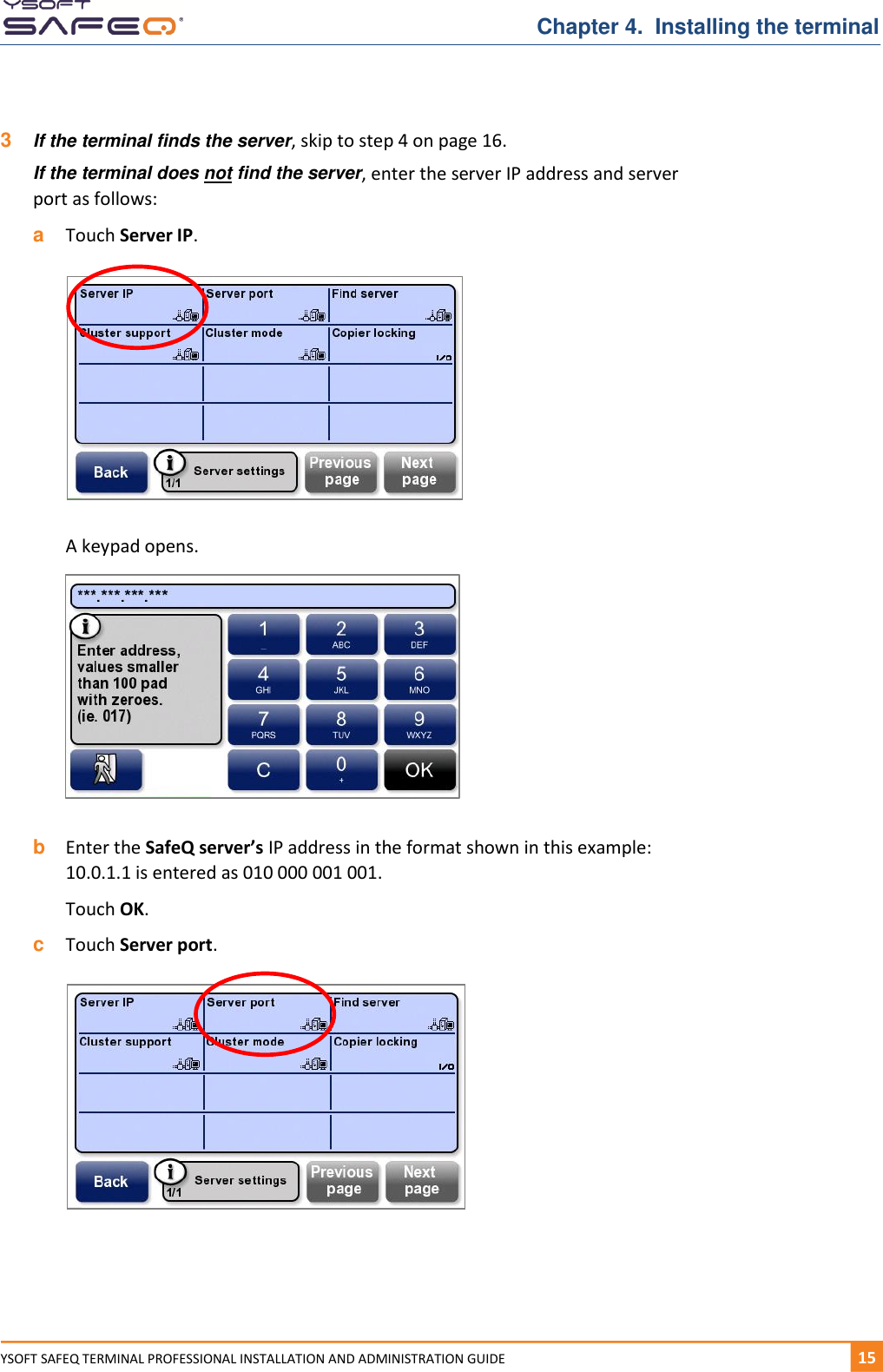   Chapter 4.  Installing the terminal YSOFT SAFEQ TERMINAL PROFESSIONAL INSTALLATION AND ADMINISTRATION GUIDE   151  3  If the terminal finds the server, skip to step 4 on page 16. If the terminal does not find the server, enter the server IP address and server port as follows: a  Touch Server IP.    A keypad opens.    b  Enter the SafeQ server&rsquo;s IP address in the format shown in this example:   10.0.1.1 is entered as 010 000 001 001. Touch OK. c  Touch Server port.    