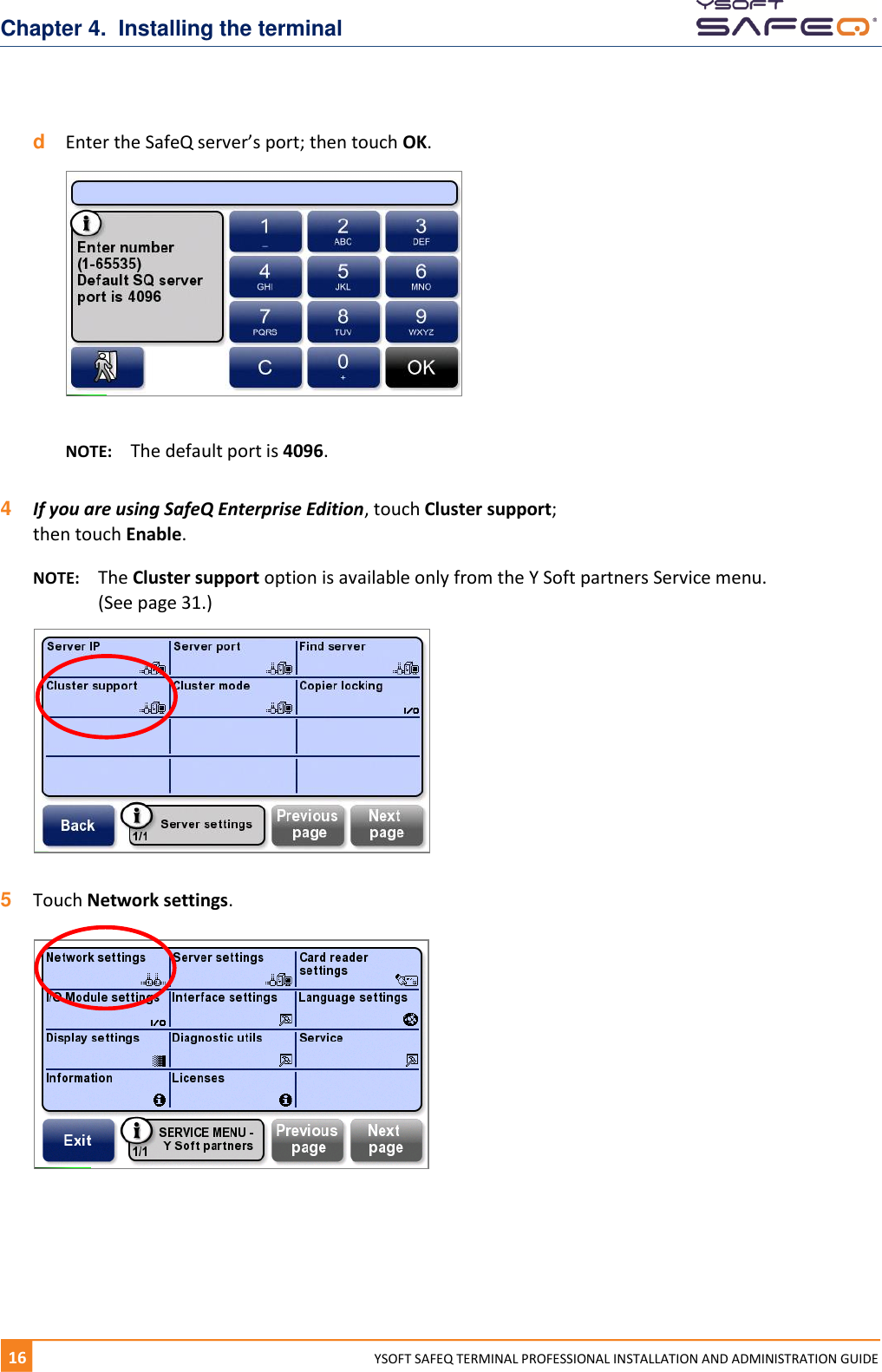 Chapter 4.  Installing the terminal 16  YYSOFT SAFEQ TERMINAL PROFESSIONAL INSTALLATION AND ADMINISTRATION GUIDE d  Enter the SafeQ server&rsquo;s port; then touch OK.    NOTE:  The default port is 4096.  4  If you are using SafeQ Enterprise Edition, touch Cluster support;  then touch Enable. NOTE:  The Cluster support option is available only from the Y Soft partners Service menu. (See page 31.)   5  Touch Network settings.       