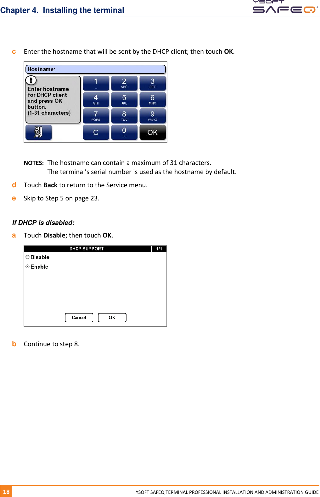 Chapter 4.  Installing the terminal 18  YYSOFT SAFEQ TERMINAL PROFESSIONAL INSTALLATION AND ADMINISTRATION GUIDE c  Enter the hostname that will be sent by the DHCP client; then touch OK.   NOTES:  The hostname can contain a maximum of 31 characters.  The terminal&rsquo;s serial number is used as the hostname by default.  d  Touch Back to return to the Service menu. e  Skip to Step 5 on page 23.  If DHCP is disabled: a  Touch Disable; then touch OK.    b  Continue to step 8.    