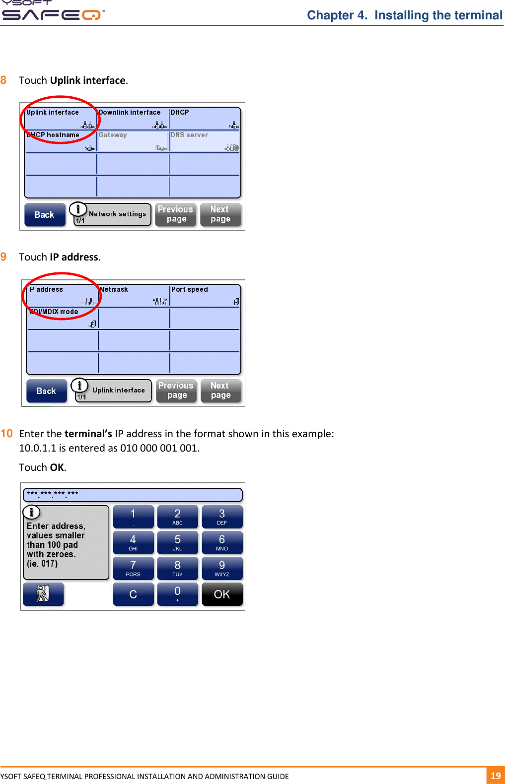   Chapter 4.  Installing the terminal YSOFT SAFEQ TERMINAL PROFESSIONAL INSTALLATION AND ADMINISTRATION GUIDE   191  8  Touch Uplink interface.   9  Touch IP address.    10 Enter the terminal&rsquo;s IP address in the format shown in this example: 10.0.1.1 is entered as 010 000 001 001.  Touch OK.       