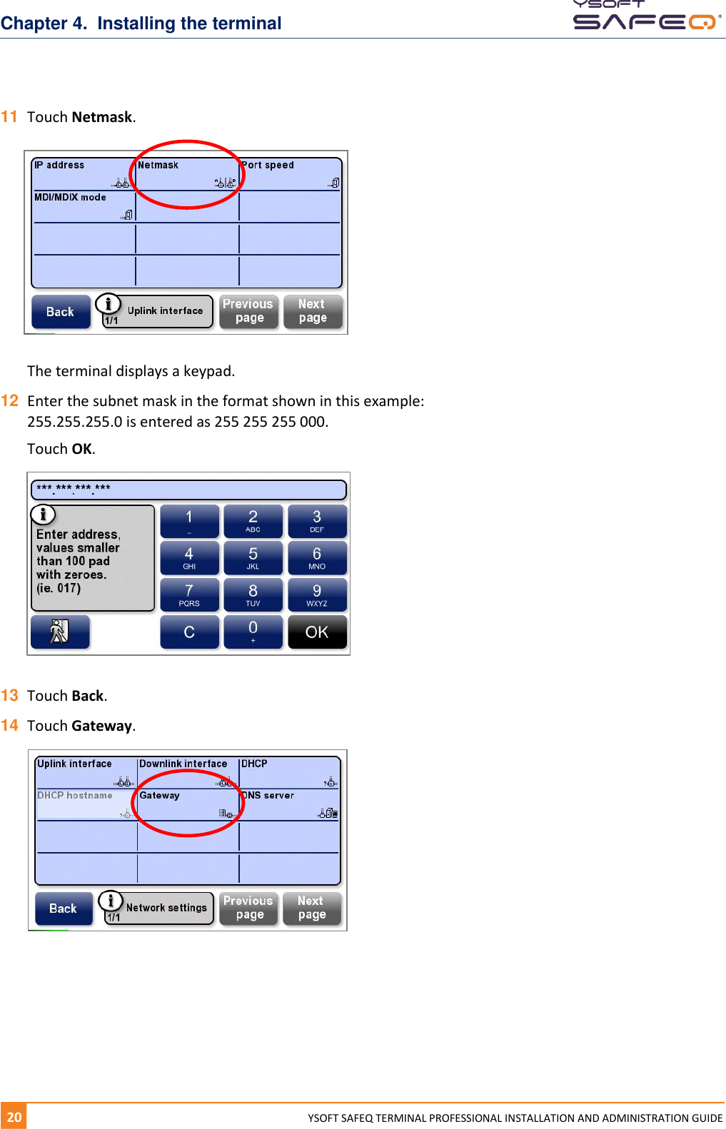 Chapter 4.  Installing the terminal 20  YYSOFT SAFEQ TERMINAL PROFESSIONAL INSTALLATION AND ADMINISTRATION GUIDE 11 Touch Netmask.   The terminal displays a keypad.  12 Enter the subnet mask in the format shown in this example: 255.255.255.0 is entered as 255 255 255 000.  Touch OK.    13 Touch Back. 14 Touch Gateway.     