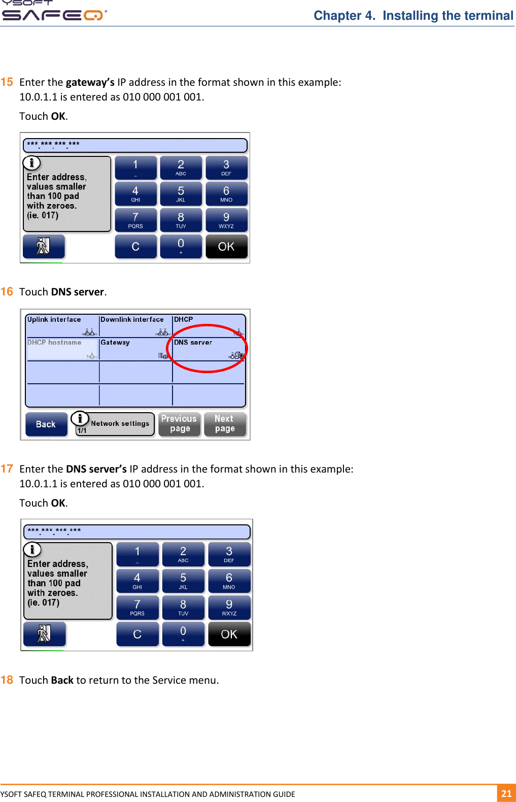   Chapter 4.  Installing the terminal YSOFT SAFEQ TERMINAL PROFESSIONAL INSTALLATION AND ADMINISTRATION GUIDE   211  15 Enter the gateway&rsquo;s IP address in the format shown in this example: 10.0.1.1 is entered as 010 000 001 001.  Touch OK.    16 Touch DNS server.    17 Enter the DNS server&rsquo;s IP address in the format shown in this example: 10.0.1.1 is entered as 010 000 001 001.  Touch OK.    18 Touch Back to return to the Service menu.    