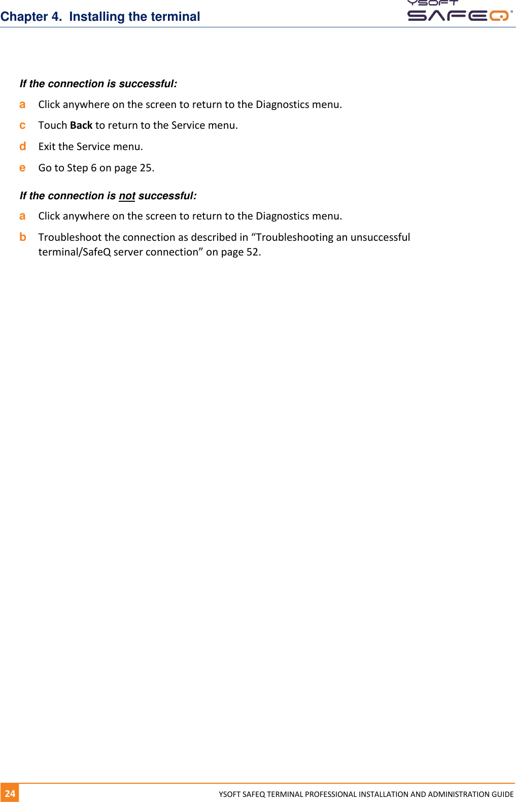 Chapter 4.  Installing the terminal 24  YYSOFT SAFEQ TERMINAL PROFESSIONAL INSTALLATION AND ADMINISTRATION GUIDE If the connection is successful: a  Click anywhere on the screen to return to the Diagnostics menu. c  Touch Back to return to the Service menu. d  Exit the Service menu. e  Go to Step 6 on page 25. If the connection is not successful: a  Click anywhere on the screen to return to the Diagnostics menu. b  Troubleshoot the connection as described in &ldquo;Troubleshooting an unsuccessful terminal/SafeQ server connection&rdquo; on page 52.   