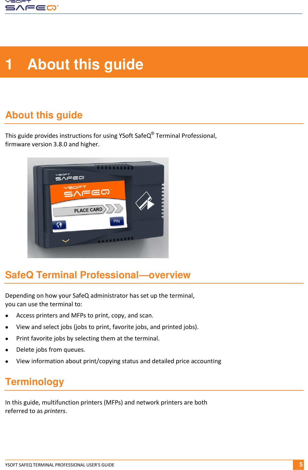  YSOFT SAFEQ TERMINAL PROFESSIONAL USER&rsquo;S GUIDE              5 1  About this guide  About this guide This guide provides instructions for using YSoft SafeQ&reg; Terminal Professional,  firmware version 3.8.0 and higher. SafeQ Terminal Professional&mdash;overview Depending on how your SafeQ administrator has set up the terminal,  you can use the terminal to:  Access printers and MFPs to print, copy, and scan.  View and select jobs (jobs to print, favorite jobs, and printed jobs).  Print favorite jobs by selecting them at the terminal.  Delete jobs from queues.  View information about print/copying status and detailed price accounting  Terminology In this guide, multifunction printers (MFPs) and network printers are both  referred to as printers. 