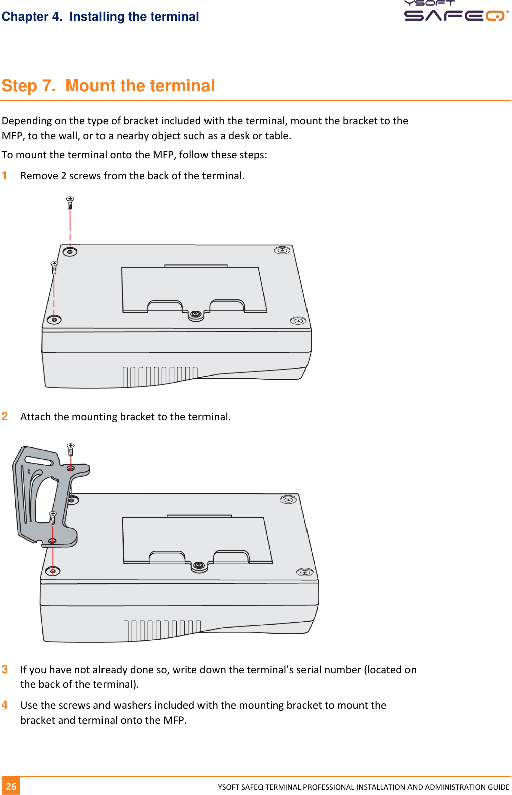 Chapter 4.  Installing the terminal 26  YYSOFT SAFEQ TERMINAL PROFESSIONAL INSTALLATION AND ADMINISTRATION GUIDE Step 7.  Mount the terminal Depending on the type of bracket included with the terminal, mount the bracket to the MFP, to the wall, or to a nearby object such as a desk or table. To mount the terminal onto the MFP, follow these steps: 1  Remove 2 screws from the back of the terminal.   2  Attach the mounting bracket to the terminal.   3  If you have not already done so, write down the terminal&rsquo;s serial number (located on the back of the terminal). 4  Use the screws and washers included with the mounting bracket to mount the bracket and terminal onto the MFP.    