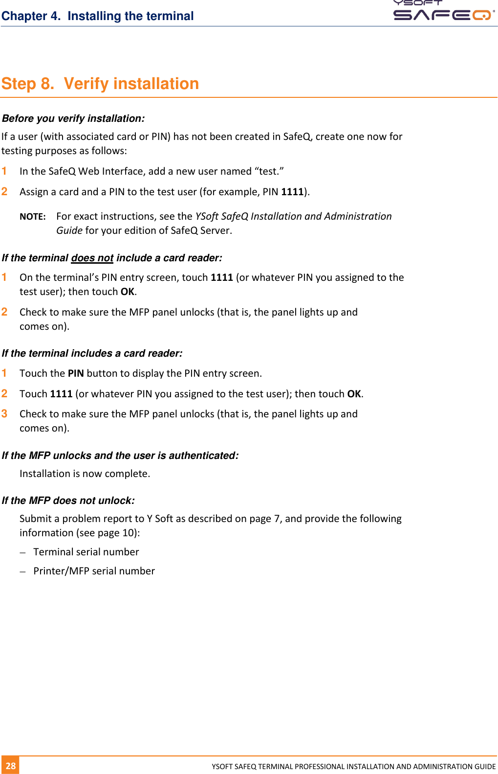 Chapter 4.  Installing the terminal 28  YYSOFT SAFEQ TERMINAL PROFESSIONAL INSTALLATION AND ADMINISTRATION GUIDE Step 8.  Verify installation Before you verify installation: If a user (with associated card or PIN) has not been created in SafeQ, create one now for testing purposes as follows: 1  In the SafeQ Web Interface, add a new user named &ldquo;test.&rdquo; 2  Assign a card and a PIN to the test user (for example, PIN 1111). NOTE:  For exact instructions, see the YSoft SafeQ Installation and Administration Guide for your edition of SafeQ Server. If the terminal does not include a card reader: 1  On the terminal&rsquo;s PIN entry screen, touch 1111 (or whatever PIN you assigned to the test user); then touch OK. 2  Check to make sure the MFP panel unlocks (that is, the panel lights up and  comes on). If the terminal includes a card reader: 1  Touch the PIN button to display the PIN entry screen. 2  Touch 1111 (or whatever PIN you assigned to the test user); then touch OK. 3  Check to make sure the MFP panel unlocks (that is, the panel lights up and  comes on). If the MFP unlocks and the user is authenticated: Installation is now complete. If the MFP does not unlock: Submit a problem report to Y Soft as described on page 7, and provide the following information (see page 10):  Terminal serial number  Printer/MFP serial number