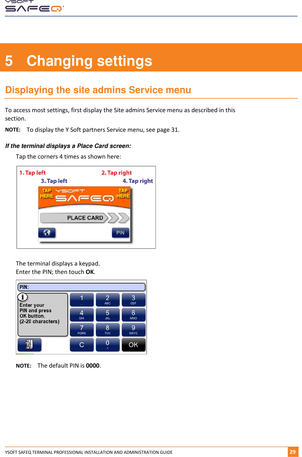    YSOFT SAFEQ TERMINAL PROFESSIONAL INSTALLATION AND ADMINISTRATION GUIDE   291  5  Changing settings Displaying the site admins Service menu To access most settings, first display the Site admins Service menu as described in this section. NOTE:  To display the Y Soft partners Service menu, see page 31. If the terminal displays a Place Card screen: Tap the corners 4 times as shown here:  The terminal displays a keypad. Enter the PIN; then touch OK.  NOTE:  The default PIN is 0000.     