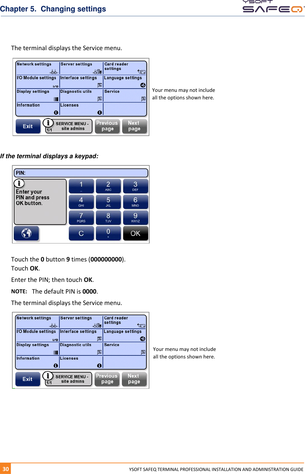 Chapter 5.  Changing settings 30  YYSOFT SAFEQ TERMINAL PROFESSIONAL INSTALLATION AND ADMINISTRATION GUIDE The terminal displays the Service menu.    If the terminal displays a keypad:   Touch the 0 button 9 times (000000000). Touch OK. Enter the PIN; then touch OK. NOTE:   The default PIN is 0000.  The terminal displays the Service menu.    Your menu may not include all the options shown here. Your menu may not include all the options shown here. 