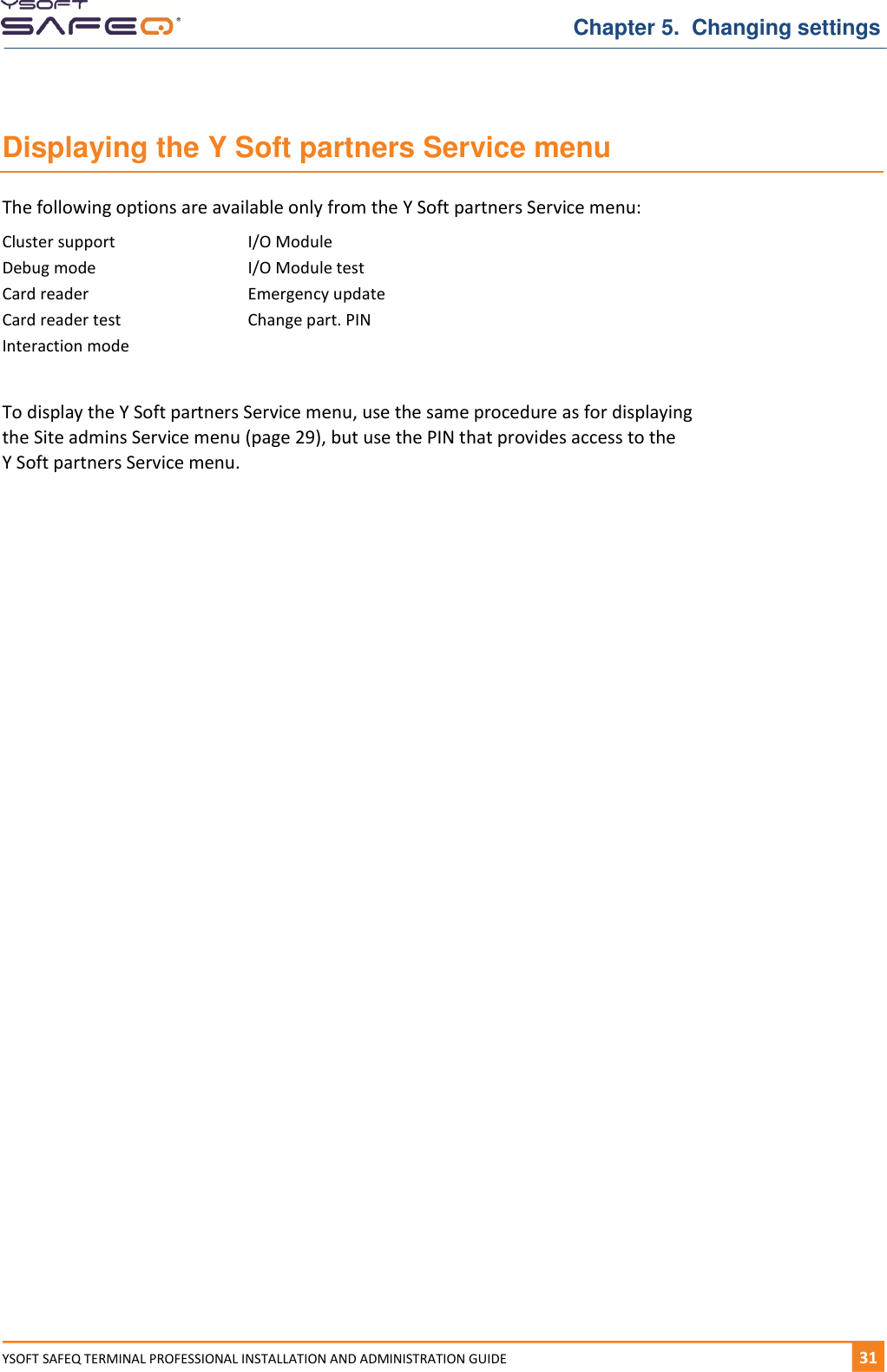   Chapter 5.  Changing settings YSOFT SAFEQ TERMINAL PROFESSIONAL INSTALLATION AND ADMINISTRATION GUIDE   311  Displaying the Y Soft partners Service menu The following options are available only from the Y Soft partners Service menu: Cluster support I/O Module Debug mode I/O Module test Card reader Emergency update Card reader test Change part. PIN Interaction mode   To display the Y Soft partners Service menu, use the same procedure as for displaying the Site admins Service menu (page 29), but use the PIN that provides access to the  Y Soft partners Service menu.     