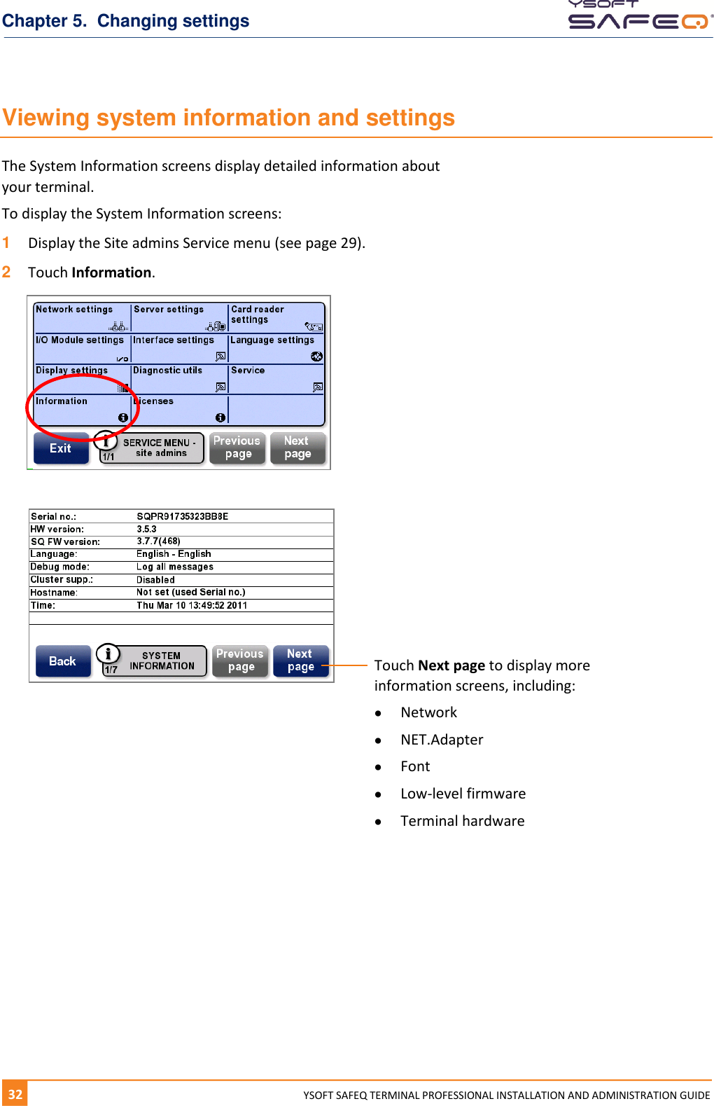 Chapter 5.  Changing settings 32  YYSOFT SAFEQ TERMINAL PROFESSIONAL INSTALLATION AND ADMINISTRATION GUIDE Viewing system information and settings The System Information screens display detailed information about  your terminal. To display the System Information screens: 1  Display the Site admins Service menu (see page 29). 2  Touch Information.       Touch Next page to display more information screens, including:  Network  NET.Adapter  Font   Low-level firmware  Terminal hardware 