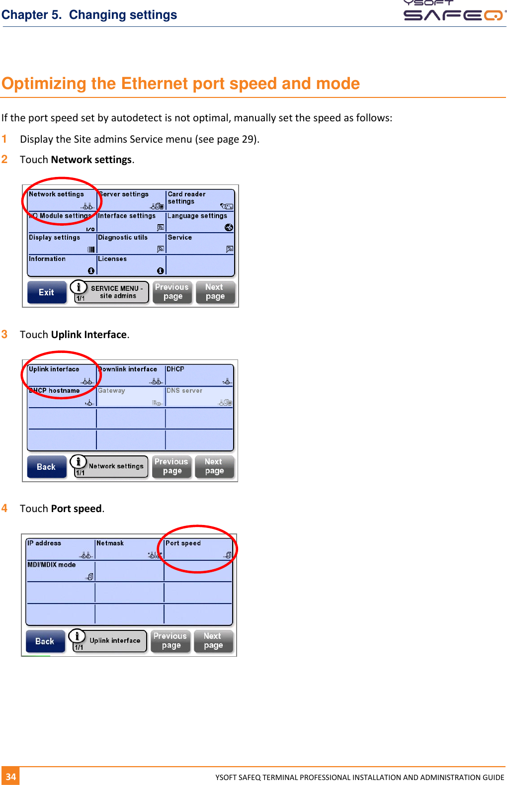 Chapter 5.  Changing settings 34  YYSOFT SAFEQ TERMINAL PROFESSIONAL INSTALLATION AND ADMINISTRATION GUIDE Optimizing the Ethernet port speed and mode If the port speed set by autodetect is not optimal, manually set the speed as follows: 1  Display the Site admins Service menu (see page 29). 2  Touch Network settings.    3  Touch Uplink Interface.    4  Touch Port speed.      