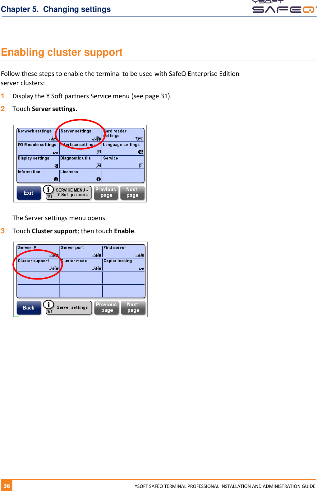 Chapter 5.  Changing settings 36  YYSOFT SAFEQ TERMINAL PROFESSIONAL INSTALLATION AND ADMINISTRATION GUIDE Enabling cluster support Follow these steps to enable the terminal to be used with SafeQ Enterprise Edition server clusters: 1  Display the Y Soft partners Service menu (see page 31).  2  Touch Server settings.    The Server settings menu opens. 3  Touch Cluster support; then touch Enable.     