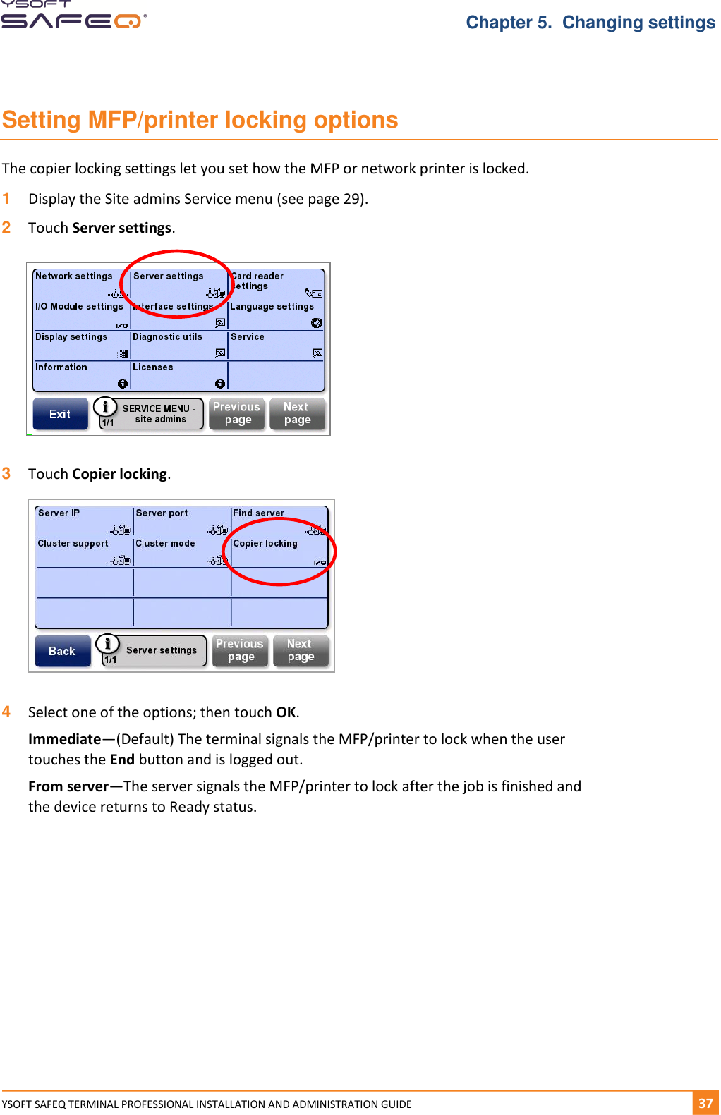   Chapter 5.  Changing settings YSOFT SAFEQ TERMINAL PROFESSIONAL INSTALLATION AND ADMINISTRATION GUIDE   371  Setting MFP/printer locking options The copier locking settings let you set how the MFP or network printer is locked. 1  Display the Site admins Service menu (see page 29). 2  Touch Server settings.    3  Touch Copier locking.   4  Select one of the options; then touch OK. Immediate&mdash;(Default) The terminal signals the MFP/printer to lock when the user touches the End button and is logged out. From server&mdash;The server signals the MFP/printer to lock after the job is finished and the device returns to Ready status.    
