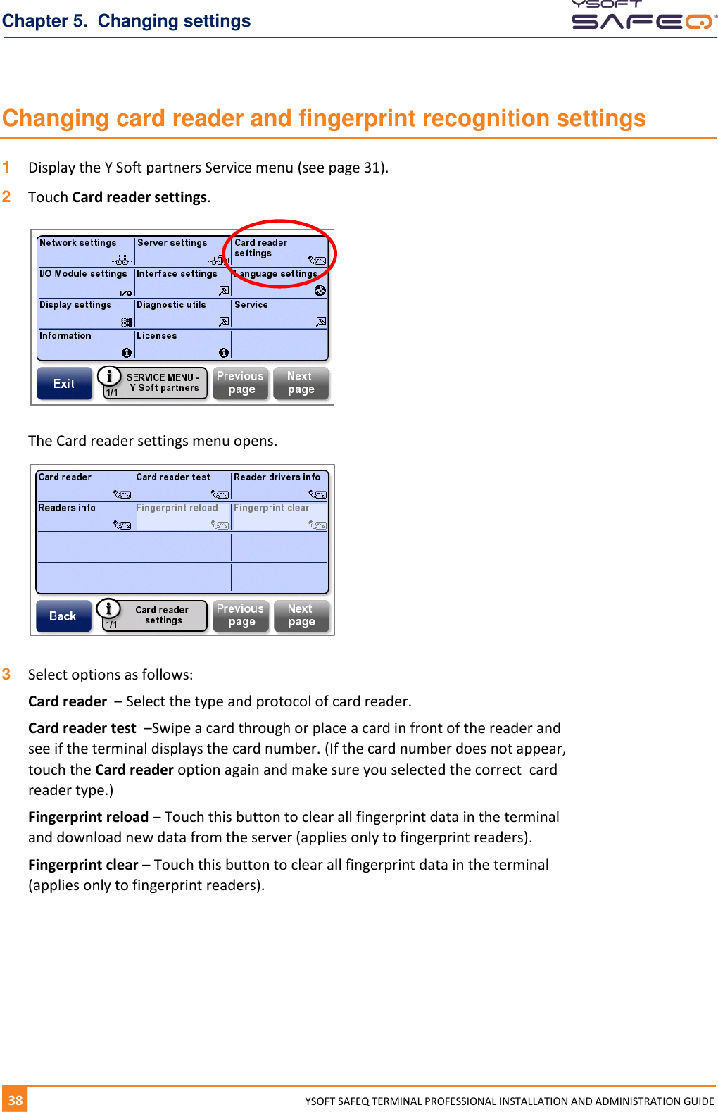 Chapter 5.  Changing settings 38  YYSOFT SAFEQ TERMINAL PROFESSIONAL INSTALLATION AND ADMINISTRATION GUIDE Changing card reader and fingerprint recognition settings 1  Display the Y Soft partners Service menu (see page 31).  2  Touch Card reader settings.    The Card reader settings menu opens.    3  Select options as follows: Card reader  &ndash; Select the type and protocol of card reader. Card reader test  &ndash;Swipe a card through or place a card in front of the reader and see if the terminal displays the card number. (If the card number does not appear, touch the Card reader option again and make sure you selected the correct  card reader type.)  Fingerprint reload &ndash; Touch this button to clear all fingerprint data in the terminal and download new data from the server (applies only to fingerprint readers). Fingerprint clear &ndash; Touch this button to clear all fingerprint data in the terminal (applies only to fingerprint readers).    