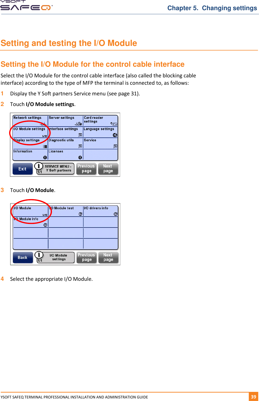   Chapter 5.  Changing settings YSOFT SAFEQ TERMINAL PROFESSIONAL INSTALLATION AND ADMINISTRATION GUIDE   391  Setting and testing the I/O Module Setting the I/O Module for the control cable interface Select the I/O Module for the control cable interface (also called the blocking cable interface) according to the type of MFP the terminal is connected to, as follows: 1  Display the Y Soft partners Service menu (see page 31). 2  Touch I/O Module settings.    3  Touch I/O Module.    4  Select the appropriate I/O Module.    