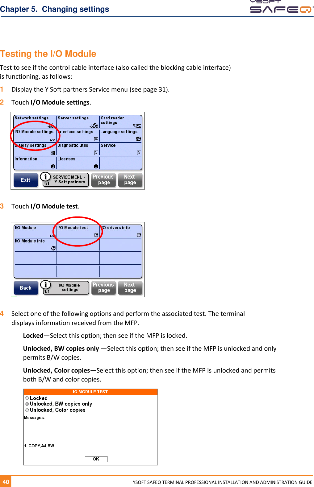 Chapter 5.  Changing settings 40  YYSOFT SAFEQ TERMINAL PROFESSIONAL INSTALLATION AND ADMINISTRATION GUIDE Testing the I/O Module Test to see if the control cable interface (also called the blocking cable interface)  is functioning, as follows: 1  Display the Y Soft partners Service menu (see page 31). 2  Touch I/O Module settings.    3  Touch I/O Module test.    4  Select one of the following options and perform the associated test. The terminal displays information received from the MFP. Locked&mdash;Select this option; then see if the MFP is locked. Unlocked, BW copies only &mdash;Select this option; then see if the MFP is unlocked and only permits B/W copies. Unlocked, Color copies&mdash;Select this option; then see if the MFP is unlocked and permits both B/W and color copies.  