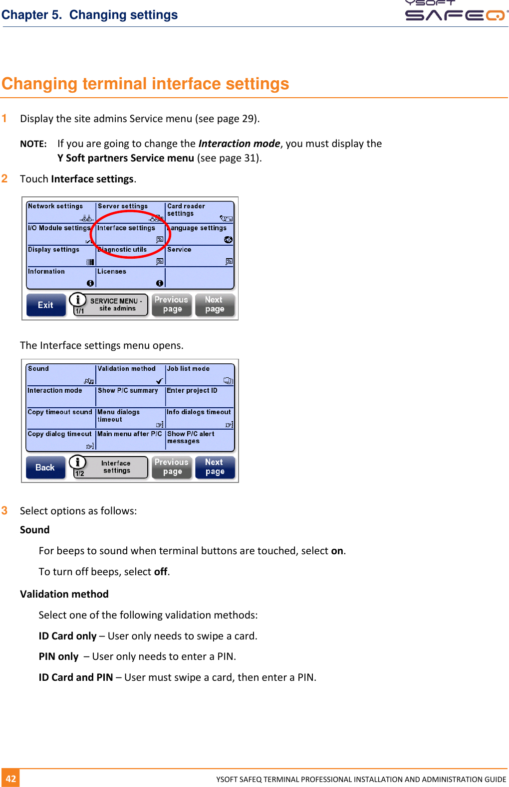 Chapter 5.  Changing settings 42  YYSOFT SAFEQ TERMINAL PROFESSIONAL INSTALLATION AND ADMINISTRATION GUIDE Changing terminal interface settings 1  Display the site admins Service menu (see page 29). NOTE:  If you are going to change the Interaction mode, you must display the  Y Soft partners Service menu (see page 31). 2  Touch Interface settings.    The Interface settings menu opens.   3  Select options as follows: Sound For beeps to sound when terminal buttons are touched, select on. To turn off beeps, select off. Validation method Select one of the following validation methods: ID Card only &ndash; User only needs to swipe a card. PIN only  &ndash; User only needs to enter a PIN. ID Card and PIN &ndash; User must swipe a card, then enter a PIN.    