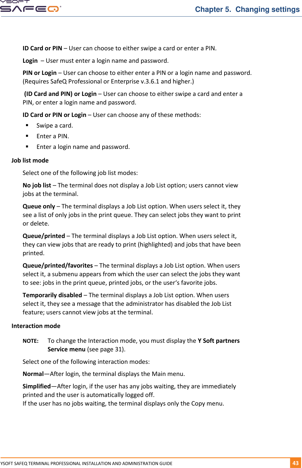   Chapter 5.  Changing settings YSOFT SAFEQ TERMINAL PROFESSIONAL INSTALLATION AND ADMINISTRATION GUIDE   431  ID Card or PIN &ndash; User can choose to either swipe a card or enter a PIN. Login  &ndash; User must enter a login name and password. PIN or Login &ndash; User can choose to either enter a PIN or a login name and password. (Requires SafeQ Professional or Enterprise v.3.6.1 and higher.)  (ID Card and PIN) or Login &ndash; User can choose to either swipe a card and enter a PIN, or enter a login name and password. ID Card or PIN or Login &ndash; User can choose any of these methods:  Swipe a card.  Enter a PIN.  Enter a login name and password. Job list mode Select one of the following job list modes:  No job list &ndash; The terminal does not display a Job List option; users cannot view jobs at the terminal. Queue only &ndash; The terminal displays a Job List option. When users select it, they see a list of only jobs in the print queue. They can select jobs they want to print or delete. Queue/printed &ndash; The terminal displays a Job List option. When users select it, they can view jobs that are ready to print (highlighted) and jobs that have been printed. Queue/printed/favorites &ndash; The terminal displays a Job List option. When users select it, a submenu appears from which the user can select the jobs they want to see: jobs in the print queue, printed jobs, or the user&lsquo;s favorite jobs. Temporarily disabled &ndash; The terminal displays a Job List option. When users select it, they see a message that the administrator has disabled the Job List feature; users cannot view jobs at the terminal. Interaction mode NOTE:  To change the Interaction mode, you must display the Y Soft partners Service menu (see page 31). Select one of the following interaction modes:  Normal&mdash;After login, the terminal displays the Main menu. Simplified&mdash;After login, if the user has any jobs waiting, they are immediately printed and the user is automatically logged off. If the user has no jobs waiting, the terminal displays only the Copy menu.    