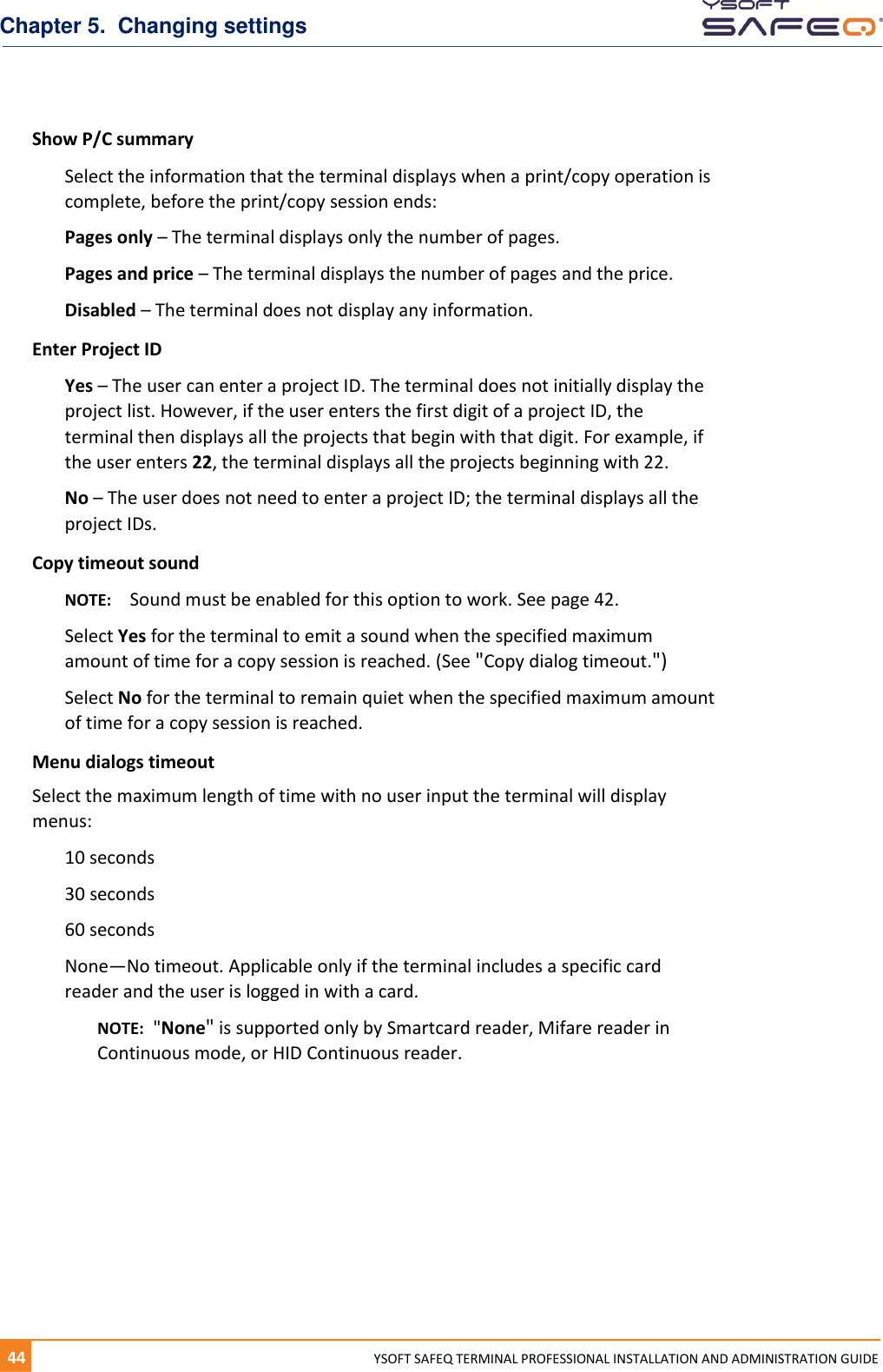 Chapter 5.  Changing settings 44  YYSOFT SAFEQ TERMINAL PROFESSIONAL INSTALLATION AND ADMINISTRATION GUIDE Show P/C summary Select the information that the terminal displays when a print/copy operation is complete, before the print/copy session ends:  Pages only &ndash; The terminal displays only the number of pages. Pages and price &ndash; The terminal displays the number of pages and the price. Disabled &ndash; The terminal does not display any information. Enter Project ID Yes &ndash; The user can enter a project ID. The terminal does not initially display the project list. However, if the user enters the first digit of a project ID, the terminal then displays all the projects that begin with that digit. For example, if the user enters 22, the terminal displays all the projects beginning with 22. No &ndash; The user does not need to enter a project ID; the terminal displays all the project IDs. Copy timeout sound NOTE:  Sound must be enabled for this option to work. See page 42. Select Yes for the terminal to emit a sound when the specified maximum amount of time for a copy session is reached. (See "Copy dialog timeout.") Select No for the terminal to remain quiet when the specified maximum amount of time for a copy session is reached. Menu dialogs timeout Select the maximum length of time with no user input the terminal will display menus: 10 seconds 30 seconds 60 seconds None&mdash;No timeout. Applicable only if the terminal includes a specific card reader and the user is logged in with a card. NOTE:  "None" is supported only by Smartcard reader, Mifare reader in Continuous mode, or HID Continuous reader.    