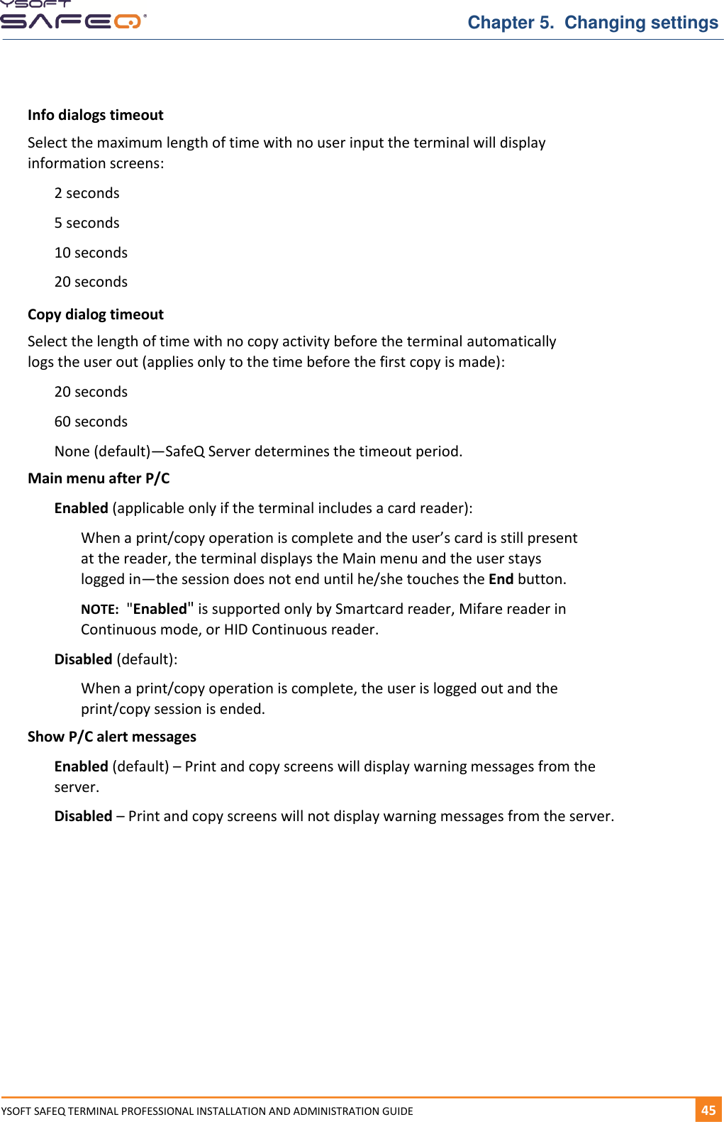   Chapter 5.  Changing settings YSOFT SAFEQ TERMINAL PROFESSIONAL INSTALLATION AND ADMINISTRATION GUIDE   451  Info dialogs timeout Select the maximum length of time with no user input the terminal will display information screens: 2 seconds 5 seconds 10 seconds 20 seconds Copy dialog timeout Select the length of time with no copy activity before the terminal automatically logs the user out (applies only to the time before the first copy is made): 20 seconds 60 seconds None (default)&mdash;SafeQ Server determines the timeout period. Main menu after P/C Enabled (applicable only if the terminal includes a card reader): When a print/copy operation is complete and the user&rsquo;s card is still present at the reader, the terminal displays the Main menu and the user stays logged in&mdash;the session does not end until he/she touches the End button. NOTE:  "Enabled" is supported only by Smartcard reader, Mifare reader in Continuous mode, or HID Continuous reader. Disabled (default): When a print/copy operation is complete, the user is logged out and the print/copy session is ended. Show P/C alert messages Enabled (default) &ndash; Print and copy screens will display warning messages from the server. Disabled &ndash; Print and copy screens will not display warning messages from the server.    