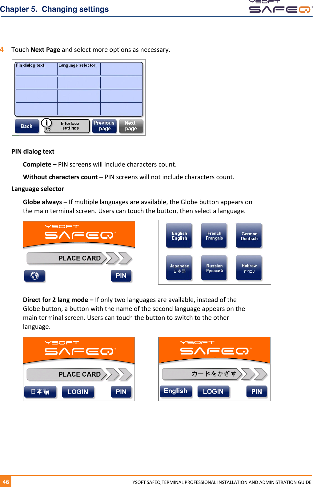 Chapter 5.  Changing settings 46  YYSOFT SAFEQ TERMINAL PROFESSIONAL INSTALLATION AND ADMINISTRATION GUIDE 4  Touch Next Page and select more options as necessary.  PIN dialog text Complete &ndash; PIN screens will include characters count. Without characters count &ndash; PIN screens will not include characters count. Language selector Globe always &ndash; If multiple languages are available, the Globe button appears on the main terminal screen. Users can touch the button, then select a language.  Direct for 2 lang mode &ndash; If only two languages are available, instead of the Globe button, a button with the name of the second language appears on the main terminal screen. Users can touch the button to switch to the other language.    