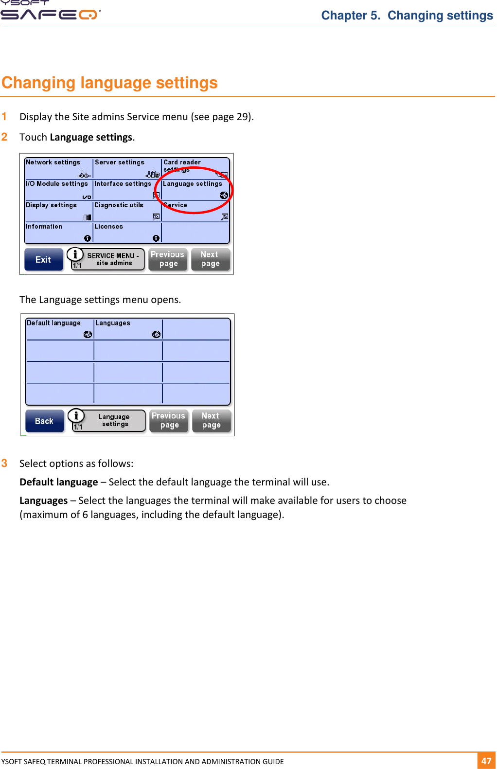   Chapter 5.  Changing settings YSOFT SAFEQ TERMINAL PROFESSIONAL INSTALLATION AND ADMINISTRATION GUIDE   471  Changing language settings 1  Display the Site admins Service menu (see page 29). 2  Touch Language settings.    The Language settings menu opens.   3  Select options as follows: Default language &ndash; Select the default language the terminal will use. Languages &ndash; Select the languages the terminal will make available for users to choose (maximum of 6 languages, including the default language).    