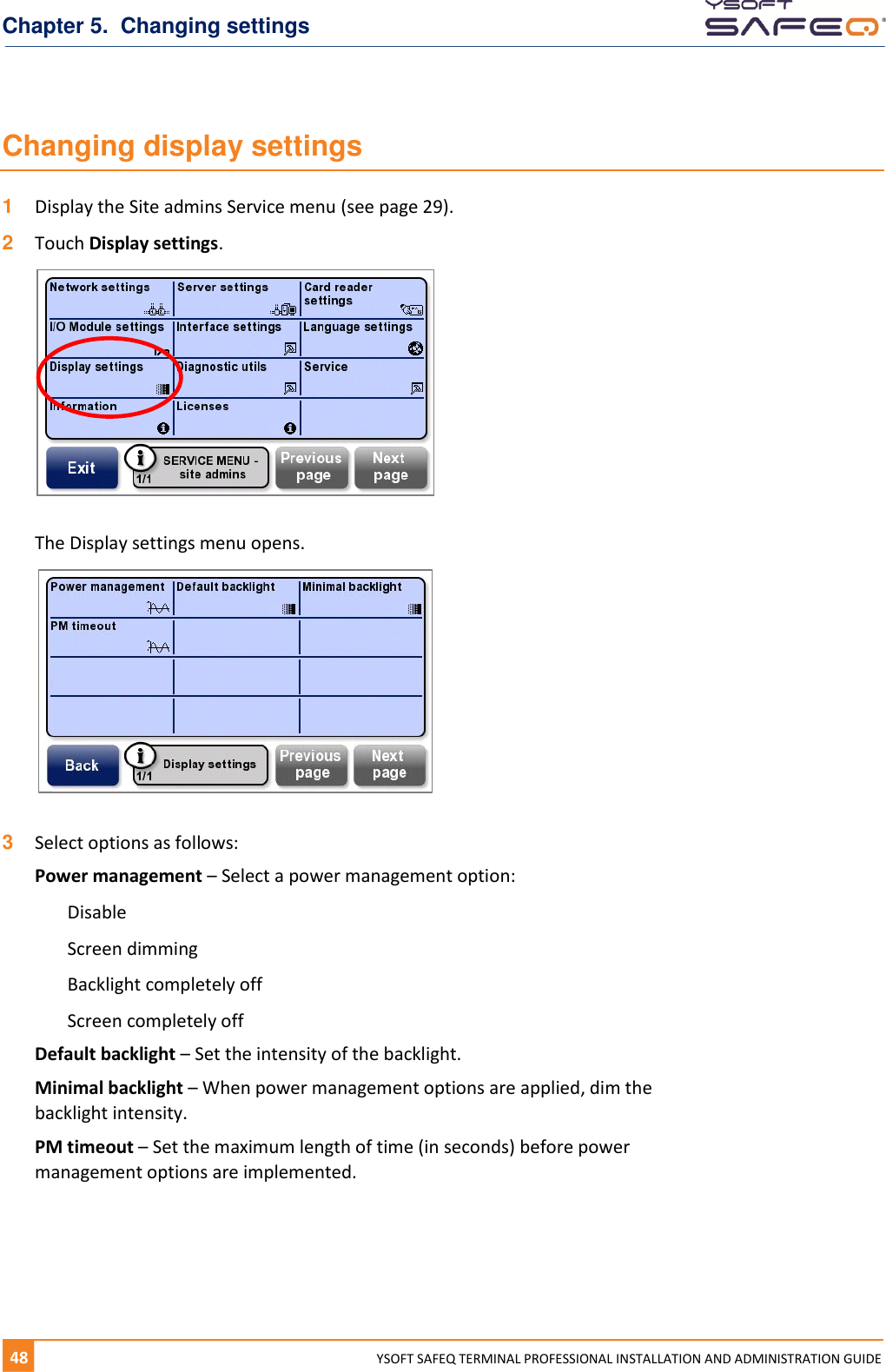 Chapter 5.  Changing settings 48  YYSOFT SAFEQ TERMINAL PROFESSIONAL INSTALLATION AND ADMINISTRATION GUIDE Changing display settings 1  Display the Site admins Service menu (see page 29). 2  Touch Display settings.   The Display settings menu opens.   3  Select options as follows: Power management &ndash; Select a power management option: Disable Screen dimming Backlight completely off Screen completely off Default backlight &ndash; Set the intensity of the backlight. Minimal backlight &ndash; When power management options are applied, dim the backlight intensity. PM timeout &ndash; Set the maximum length of time (in seconds) before power management options are implemented.   