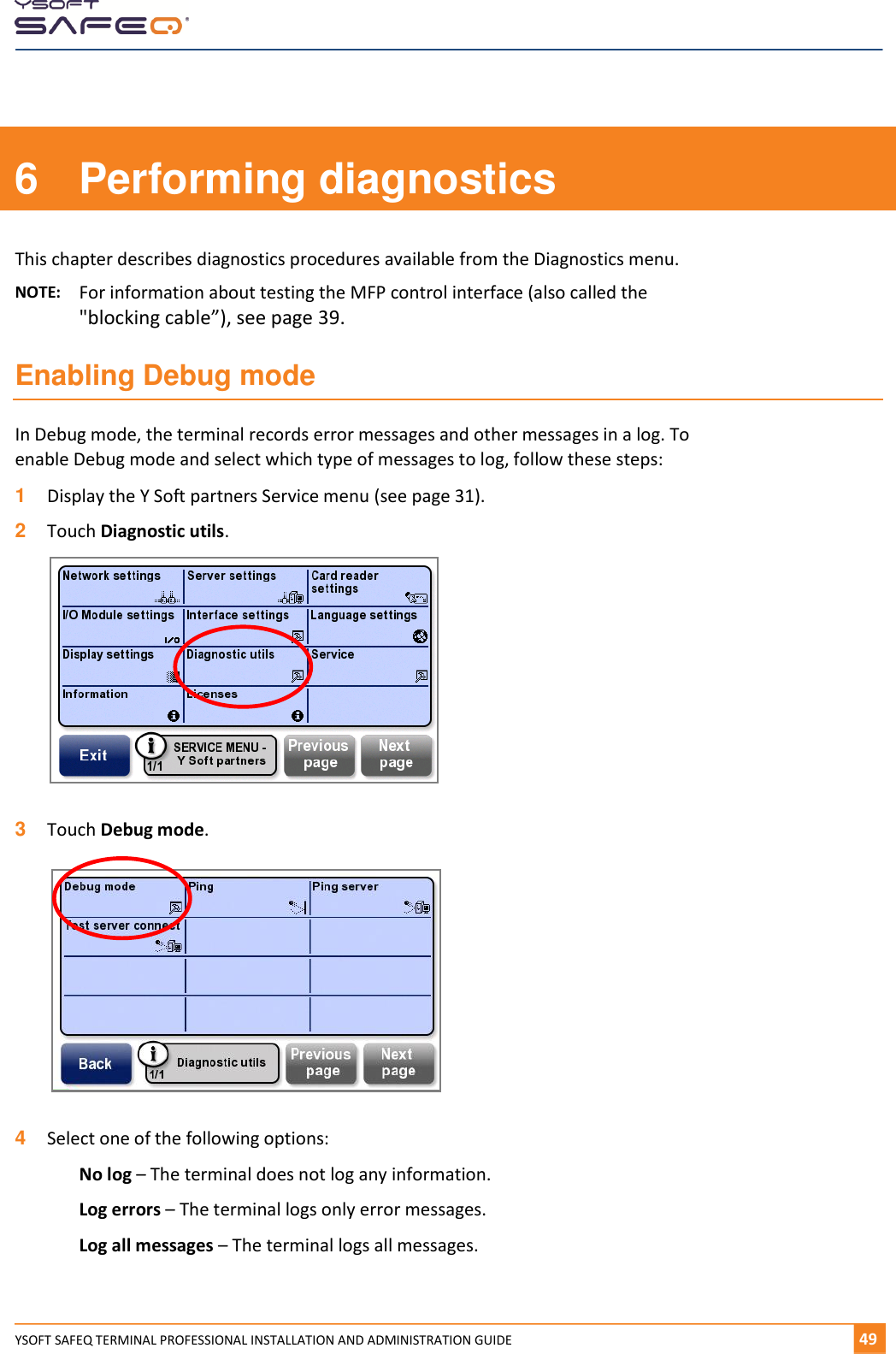    YSOFT SAFEQ TERMINAL PROFESSIONAL INSTALLATION AND ADMINISTRATION GUIDE   491  6  Performing diagnostics This chapter describes diagnostics procedures available from the Diagnostics menu. NOTE:   For information about testing the MFP control interface (also called the "blocking cable&rdquo;), see page 39. Enabling Debug mode In Debug mode, the terminal records error messages and other messages in a log. To enable Debug mode and select which type of messages to log, follow these steps: 1  Display the Y Soft partners Service menu (see page 31). 2  Touch Diagnostic utils.    3  Touch Debug mode.    4  Select one of the following options: No log &ndash; The terminal does not log any information. Log errors &ndash; The terminal logs only error messages. Log all messages &ndash; The terminal logs all messages.   