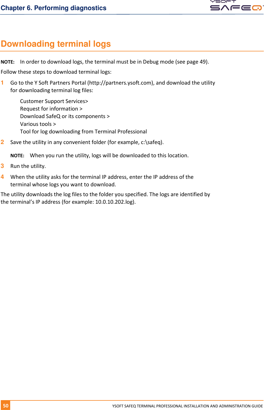 Chapter 6. Performing diagnostics 50  YYSOFT SAFEQ TERMINAL PROFESSIONAL INSTALLATION AND ADMINISTRATION GUIDE Downloading terminal logs NOTE:  In order to download logs, the terminal must be in Debug mode (see page 49). Follow these steps to download terminal logs: 1  Go to the Y Soft Partners Portal (http://partners.ysoft.com), and download the utility for downloading terminal log files: Customer Support Services>  Request for information >  Download SafeQ or its components >  Various tools >  Tool for log downloading from Terminal Professional 2  Save the utility in any convenient folder (for example, c:\safeq).  NOTE:  When you run the utility, logs will be downloaded to this location. 3  Run the utility. 4  When the utility asks for the terminal IP address, enter the IP address of the terminal whose logs you want to download. The utility downloads the log files to the folder you specified. The logs are identified by the terminal&rsquo;s IP address (for example: 10.0.10.202.log).    