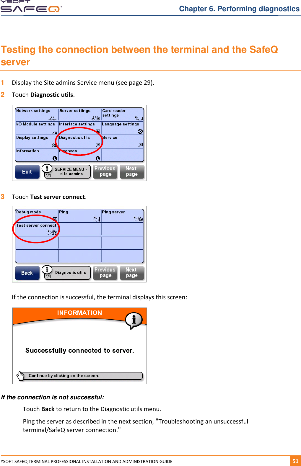   Chapter 6. Performing diagnostics YSOFT SAFEQ TERMINAL PROFESSIONAL INSTALLATION AND ADMINISTRATION GUIDE   511  Testing the connection between the terminal and the SafeQ server 1  Display the Site admins Service menu (see page 29). 2  Touch Diagnostic utils.    3  Touch Test server connect.    If the connection is successful, the terminal displays this screen:   If the connection is not successful: Touch Back to return to the Diagnostic utils menu. Ping the server as described in the next section, "Troubleshooting an unsuccessful terminal/SafeQ server connection." 