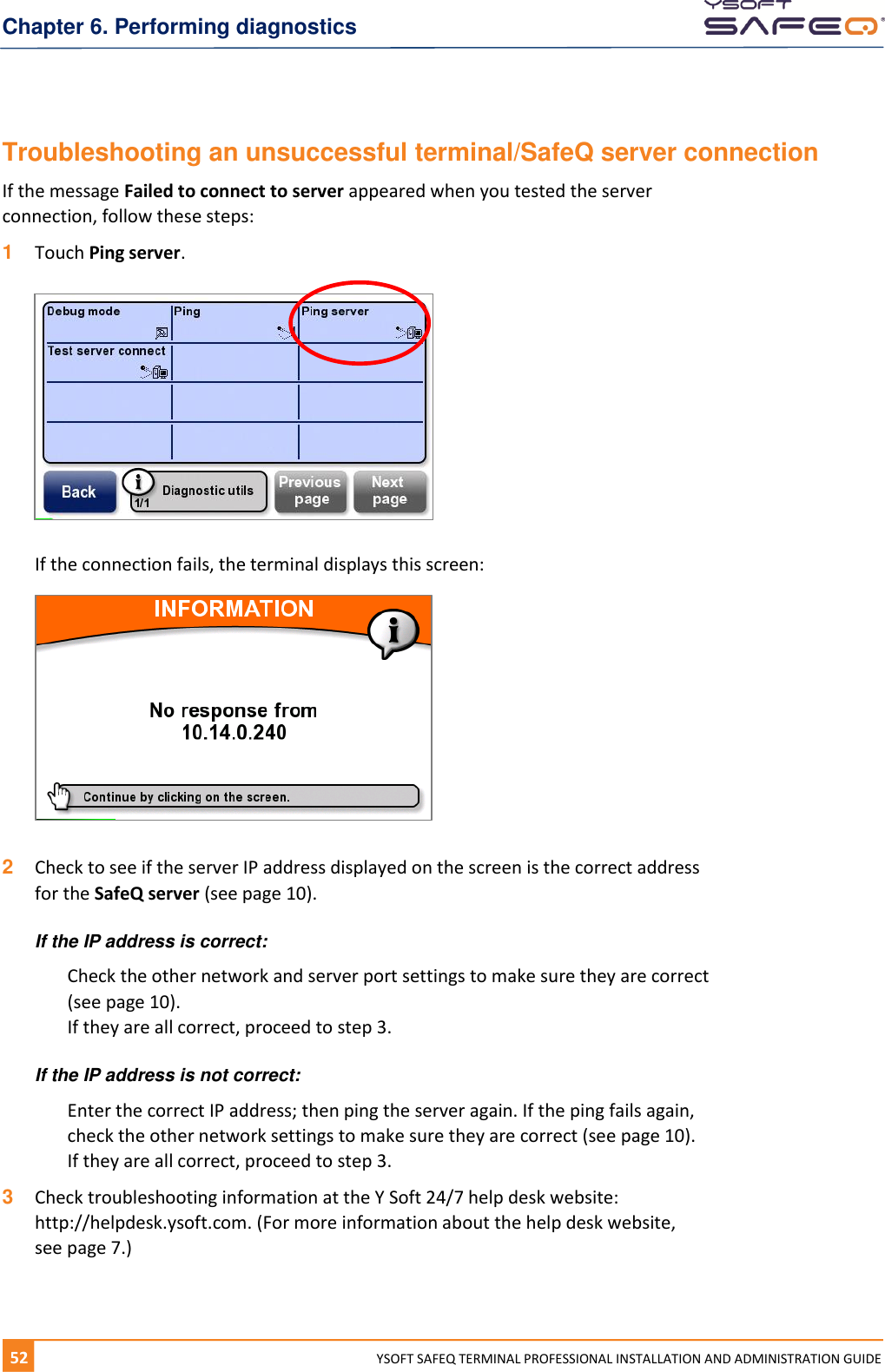 Chapter 6. Performing diagnostics 52  YYSOFT SAFEQ TERMINAL PROFESSIONAL INSTALLATION AND ADMINISTRATION GUIDE Troubleshooting an unsuccessful terminal/SafeQ server connection If the message Failed to connect to server appeared when you tested the server connection, follow these steps: 1  Touch Ping server.    If the connection fails, the terminal displays this screen:   2  Check to see if the server IP address displayed on the screen is the correct address for the SafeQ server (see page 10).  If the IP address is correct: Check the other network and server port settings to make sure they are correct (see page 10). If they are all correct, proceed to step 3. If the IP address is not correct: Enter the correct IP address; then ping the server again. If the ping fails again, check the other network settings to make sure they are correct (see page 10). If they are all correct, proceed to step 3. 3  Check troubleshooting information at the Y Soft 24/7 help desk website:  http://helpdesk.ysoft.com. (For more information about the help desk website, see page 7.)   