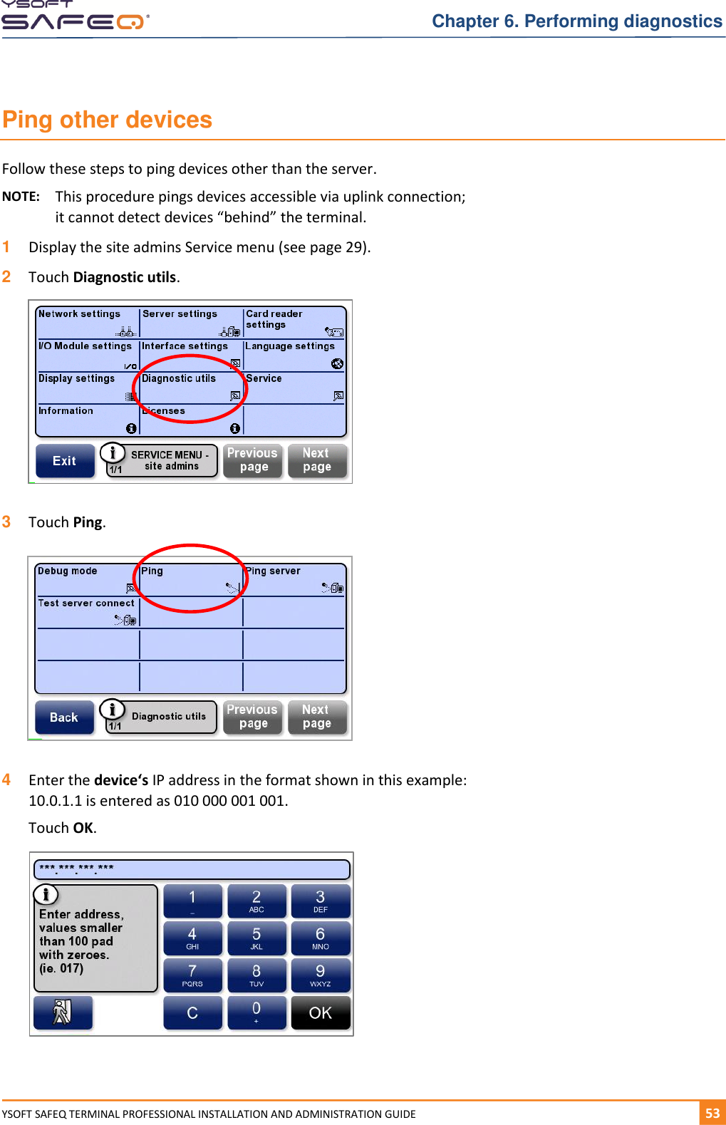   Chapter 6. Performing diagnostics YSOFT SAFEQ TERMINAL PROFESSIONAL INSTALLATION AND ADMINISTRATION GUIDE   531  Ping other devices Follow these steps to ping devices other than the server. NOTE:  This procedure pings devices accessible via uplink connection;  it cannot detect devices &ldquo;behind&rdquo; the terminal. 1  Display the site admins Service menu (see page 29). 2  Touch Diagnostic utils.    3  Touch Ping.    4  Enter the device&lsquo;s IP address in the format shown in this example: 10.0.1.1 is entered as 010 000 001 001.  Touch OK.      