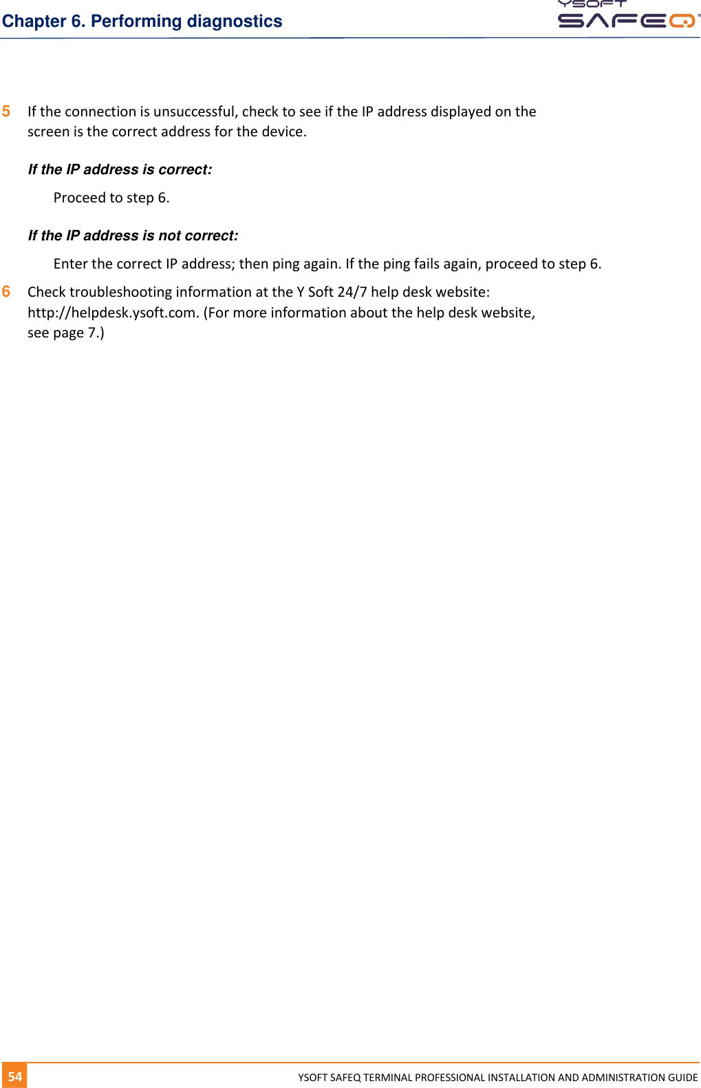 Chapter 6. Performing diagnostics 54  YYSOFT SAFEQ TERMINAL PROFESSIONAL INSTALLATION AND ADMINISTRATION GUIDE 5  If the connection is unsuccessful, check to see if the IP address displayed on the screen is the correct address for the device. If the IP address is correct: Proceed to step 6. If the IP address is not correct: Enter the correct IP address; then ping again. If the ping fails again, proceed to step 6. 6  Check troubleshooting information at the Y Soft 24/7 help desk website:  http://helpdesk.ysoft.com. (For more information about the help desk website,  see page 7.) 