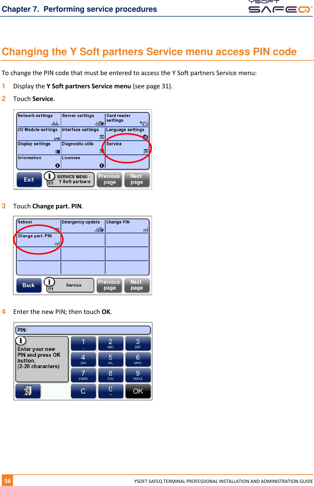 Chapter 7.  Performing service procedures 56  YYSOFT SAFEQ TERMINAL PROFESSIONAL INSTALLATION AND ADMINISTRATION GUIDE Changing the Y Soft partners Service menu access PIN code To change the PIN code that must be entered to access the Y Soft partners Service menu: 1  Display the Y Soft partners Service menu (see page 31). 2  Touch Service.    3  Touch Change part. PIN.    4  Enter the new PIN; then touch OK.    
