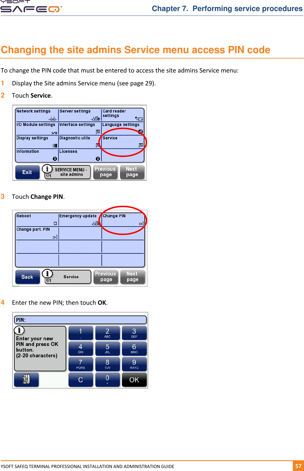   Chapter 7.  Performing service procedures YSOFT SAFEQ TERMINAL PROFESSIONAL INSTALLATION AND ADMINISTRATION GUIDE   571  Changing the site admins Service menu access PIN code To change the PIN code that must be entered to access the site admins Service menu: 1  Display the Site admins Service menu (see page 29). 2  Touch Service.   3  Touch Change PIN.    4  Enter the new PIN; then touch OK.      