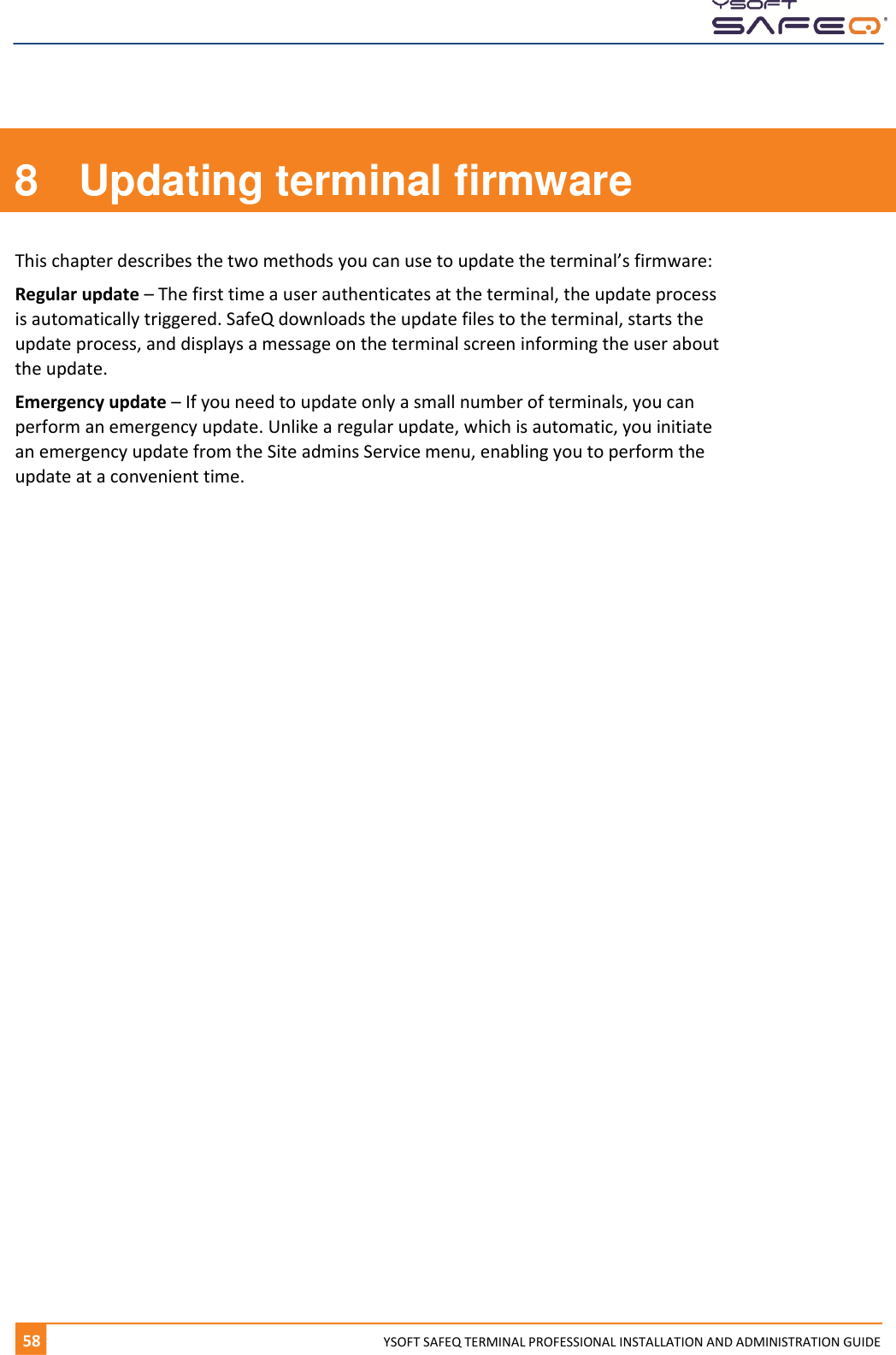      58  YYSOFT SAFEQ TERMINAL PROFESSIONAL INSTALLATION AND ADMINISTRATION GUIDE 8  Updating terminal firmware This chapter describes the two methods you can use to update the terminal&rsquo;s firmware: Regular update &ndash; The first time a user authenticates at the terminal, the update process is automatically triggered. SafeQ downloads the update files to the terminal, starts the update process, and displays a message on the terminal screen informing the user about the update. Emergency update &ndash; If you need to update only a small number of terminals, you can perform an emergency update. Unlike a regular update, which is automatic, you initiate an emergency update from the Site admins Service menu, enabling you to perform the update at a convenient time.    