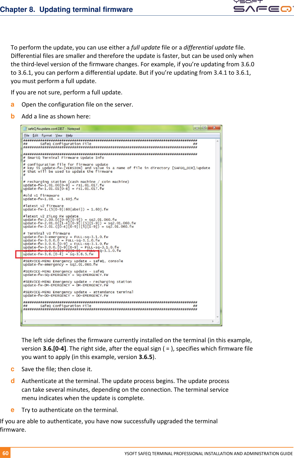 Chapter 8.  Updating terminal firmware 60  YYSOFT SAFEQ TERMINAL PROFESSIONAL INSTALLATION AND ADMINISTRATION GUIDE To perform the update, you can use either a full update file or a differential update file. Differential files are smaller and therefore the update is faster, but can be used only when the third-level version of the firmware changes. For example, if you&rsquo;re updating from 3.6.0 to 3.6.1, you can perform a differential update. But if you&rsquo;re updating from 3.4.1 to 3.6.1, you must perform a full update. If you are not sure, perform a full update. a  Open the configuration file on the server.  b  Add a line as shown here: The left side defines the firmware currently installed on the terminal (in this example, version 3.6.[0-4]. The right side, after the equal sign ( = ), specifies which firmware file you want to apply (in this example, version 3.6.5). c  Save the file; then close it. d  Authenticate at the terminal. The update process begins. The update process can take several minutes, depending on the connection. The terminal service menu indicates when the update is complete. e  Try to authenticate on the terminal.  If you are able to authenticate, you have now successfully upgraded the terminal firmware. 