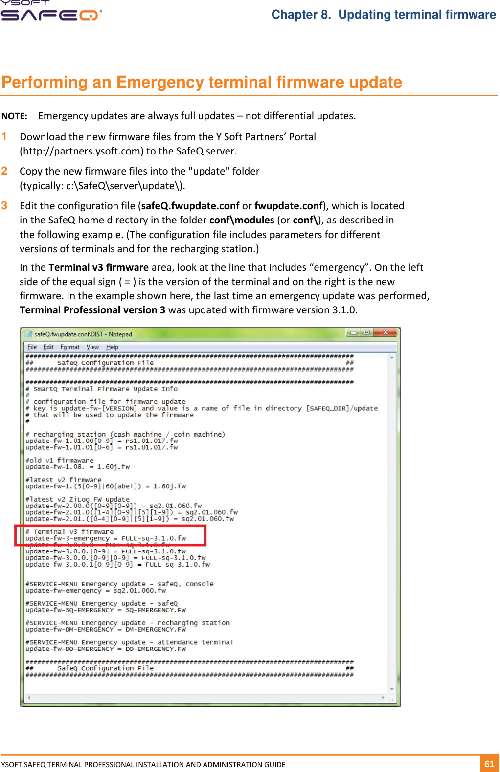   Chapter 8.  Updating terminal firmware YSOFT SAFEQ TERMINAL PROFESSIONAL INSTALLATION AND ADMINISTRATION GUIDE   611  Performing an Emergency terminal firmware update NOTE:  Emergency updates are always full updates &ndash; not differential updates. 1  Download the new firmware files from the Y Soft Partners&lsquo; Portal (http://partners.ysoft.com) to the SafeQ server. 2  Copy the new firmware files into the "update" folder  (typically: c:\SafeQ\server\update\). 3  Edit the configuration file (safeQ.fwupdate.conf or fwupdate.conf), which is located in the SafeQ home directory in the folder conf\modules (or conf\), as described in the following example. (The configuration file includes parameters for different versions of terminals and for the recharging station.) In the Terminal v3 firmware area, look at the line that includes &ldquo;emergency&rdquo;. On the left side of the equal sign ( = ) is the version of the terminal and on the right is the new firmware. In the example shown here, the last time an emergency update was performed, Terminal Professional version 3 was updated with firmware version 3.1.0.    