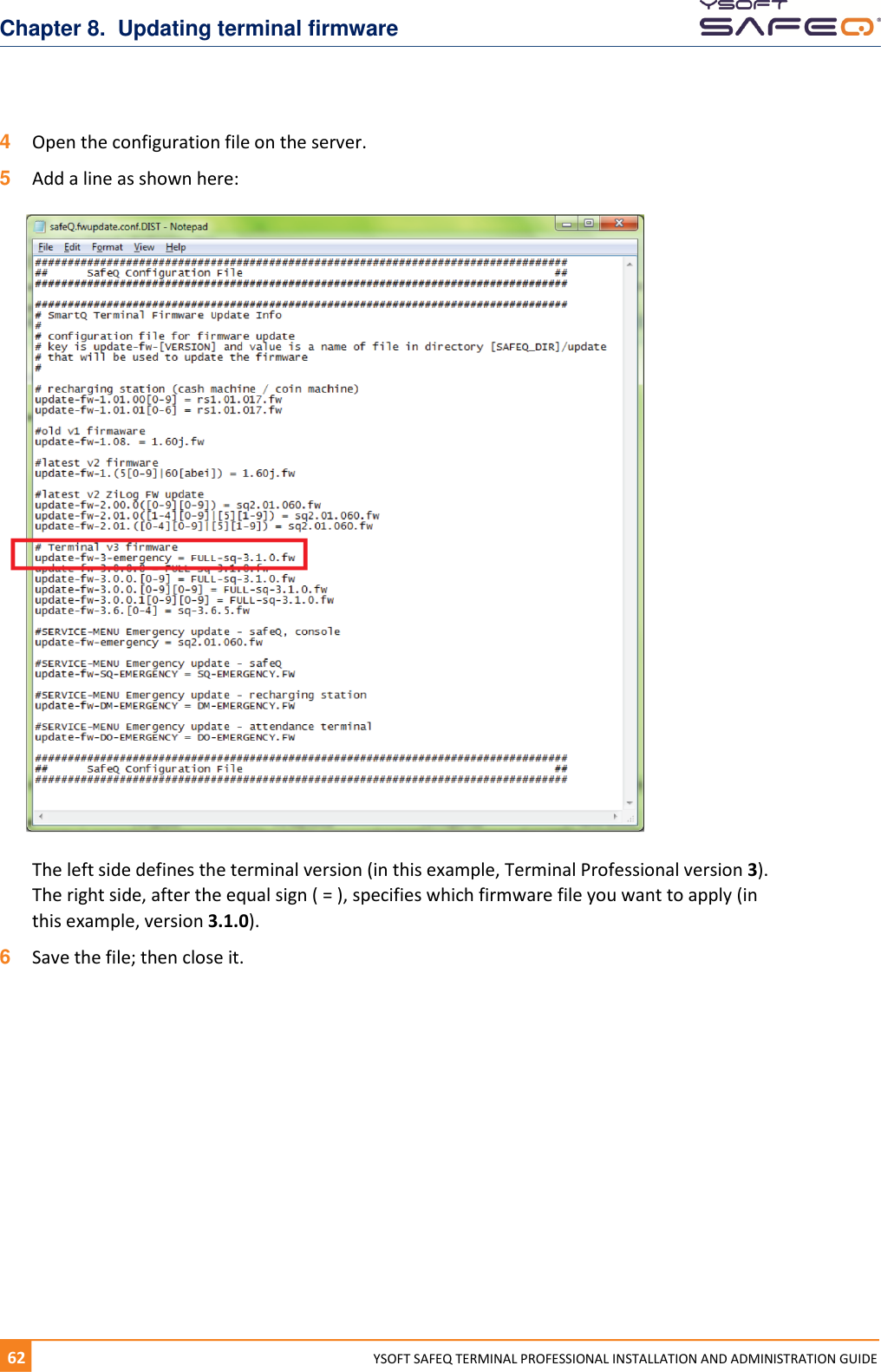 Chapter 8.  Updating terminal firmware 62  YYSOFT SAFEQ TERMINAL PROFESSIONAL INSTALLATION AND ADMINISTRATION GUIDE 4  Open the configuration file on the server.  5  Add a line as shown here: The left side defines the terminal version (in this example, Terminal Professional version 3). The right side, after the equal sign ( = ), specifies which firmware file you want to apply (in this example, version 3.1.0). 6  Save the file; then close it.    