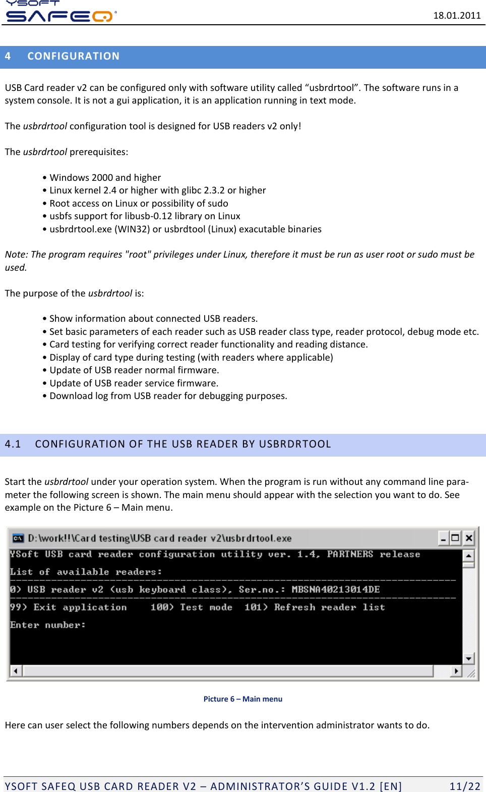   18.01.2011  YSOFT SAFEQ USB CARD READER V2 &ndash; ADMINISTRATOR&rsquo;S GUID E V1.2 [EN]   11/22 4 CONFIGURATION  USB Card reader v2 can be configured only with software utility called &ldquo;usbrdrtool&rdquo;. The software runs in a system console. It is not a gui application, it is an application running in text mode.   The usbrdrtool configuration tool is designed for USB readers v2 only!  The usbrdrtool prerequisites:  &bull; Windows 2000 and higher &bull; Linux kernel 2.4 or higher with glibc 2.3.2 or higher &bull; Root access on Linux or possibility of sudo &bull; usbfs support for libusb-0.12 library on Linux &bull; usbrdrtool.exe (WIN32) or usbrdtool (Linux) exacutable binaries   Note: The program requires "root" privileges under Linux, therefore it must be run as user root or sudo must be used.   The purpose of the usbrdrtool is:  &bull; Show information about connected USB readers. &bull; Set basic parameters of each reader such as USB reader class type, reader protocol, debug mode etc. &bull; Card testing for verifying correct reader functionality and reading distance. &bull; Display of card type during testing (with readers where applicable) &bull; Update of USB reader normal firmware. &bull; Update of USB reader service firmware. &bull; Download log from USB reader for debugging purposes.  4.1 CONFIGURATION OF THE USB READER BY USBRDRTOOL Start the usbrdrtool under your operation system. When the program is run without any command line para-meter the following screen is shown. The main menu should appear with the selection you want to do. See example on the Picture 6 &ndash; Main menu.   Picture 6 &ndash; Main menu Here can user select the following numbers depends on the intervention administrator wants to do.  