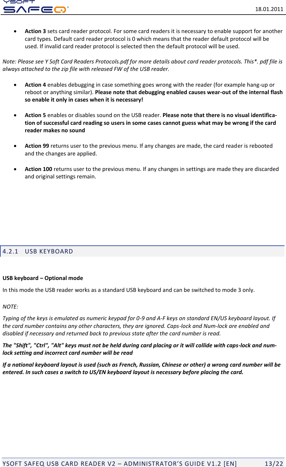   18.01.2011  YSOFT SAFEQ USB CARD READER V2 &ndash; ADMINISTRATOR&rsquo;S GUID E V1.2 [EN]   13/22  Action 3 sets card reader protocol. For some card readers it is necessary to enable support for another card types. Default card reader protocol is 0 which means that the reader default protocol will be used. If invalid card reader protocol is selected then the default protocol will be used.   Note: Please see Y Soft Card Readers Protocols.pdf for more details about card reader protocols. This*. pdf file is always attached to the zip file with released FW of the USB reader.   Action 4 enables debugging in case something goes wrong with the reader (for example hang-up or reboot or anything similar). Please note that debugging enabled causes wear-out of the internal flash so enable it only in cases when it is necessary!   Action 5 enables or disables sound on the USB reader. Please note that there is no visual identifica-tion of successful card reading so users in some cases cannot guess what may be wrong if the card reader makes no sound   Action 99 returns user to the previous menu. If any changes are made, the card reader is rebooted and the changes are applied.   Action 100 returns user to the previous menu. If any changes in settings are made they are discarded and original settings remain.       4.2.1 USB KEYBOARD  USB keyboard &ndash; Optional mode In this mode the USB reader works as a standard USB keyboard and can be switched to mode 3 only. NOTE: Typing of the keys is emulated as numeric keypad for 0-9 and A-F keys on standard EN/US keyboard layout. If the card number contains any other characters, they are ignored. Caps-lock and Num-lock are enabled and disabled if necessary and returned back to previous state after the card number is read. The "Shift", "Ctrl", "Alt" keys must not be held during card placing or it will collide with caps-lock and num-lock setting and incorrect card number will be read If a national keyboard layout is used (such as French, Russian, Chinese or other) a wrong card number will be entered. In such cases a switch to US/EN keyboard layout is necessary before placing the card.      