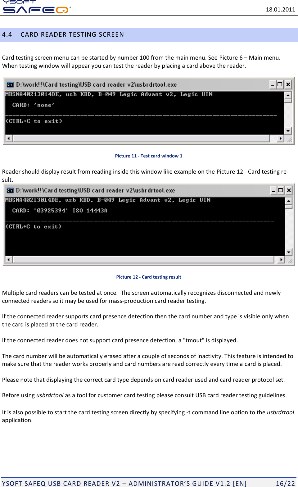  18.01.2011  YSOFT SAFEQ USB CARD READER V2 &ndash; ADMINISTRATOR&rsquo;S GUID E V1.2 [EN]   16/22 4.4 CARD READER TESTING SCREEN Card testing screen menu can be started by number 100 from the main menu. See Picture 6 &ndash; Main menu. When testing window will appear you can test the reader by placing a card above the reader.    Picture 11 - Test card window 1 Reader should display result from reading inside this window like example on the Picture 12 - Card testing re-sult.  Picture 12 - Card testing result Multiple card readers can be tested at once.  The screen automatically recognizes disconnected and newly connected readers so it may be used for mass-production card reader testing.  If the connected reader supports card presence detection then the card number and type is visible only when the card is placed at the card reader.  If the connected reader does not support card presence detection, a "tmout" is displayed.   The card number will be automatically erased after a couple of seconds of inactivity. This feature is intended to make sure that the reader works properly and card numbers are read correctly every time a card is placed.  Please note that displaying the correct card type depends on card reader used and card reader protocol set. Before using usbrdrtool as a tool for customer card testing please consult USB card reader testing guidelines. It is also possible to start the card testing screen directly by specifying -t command line option to the usbrdrtool application.   