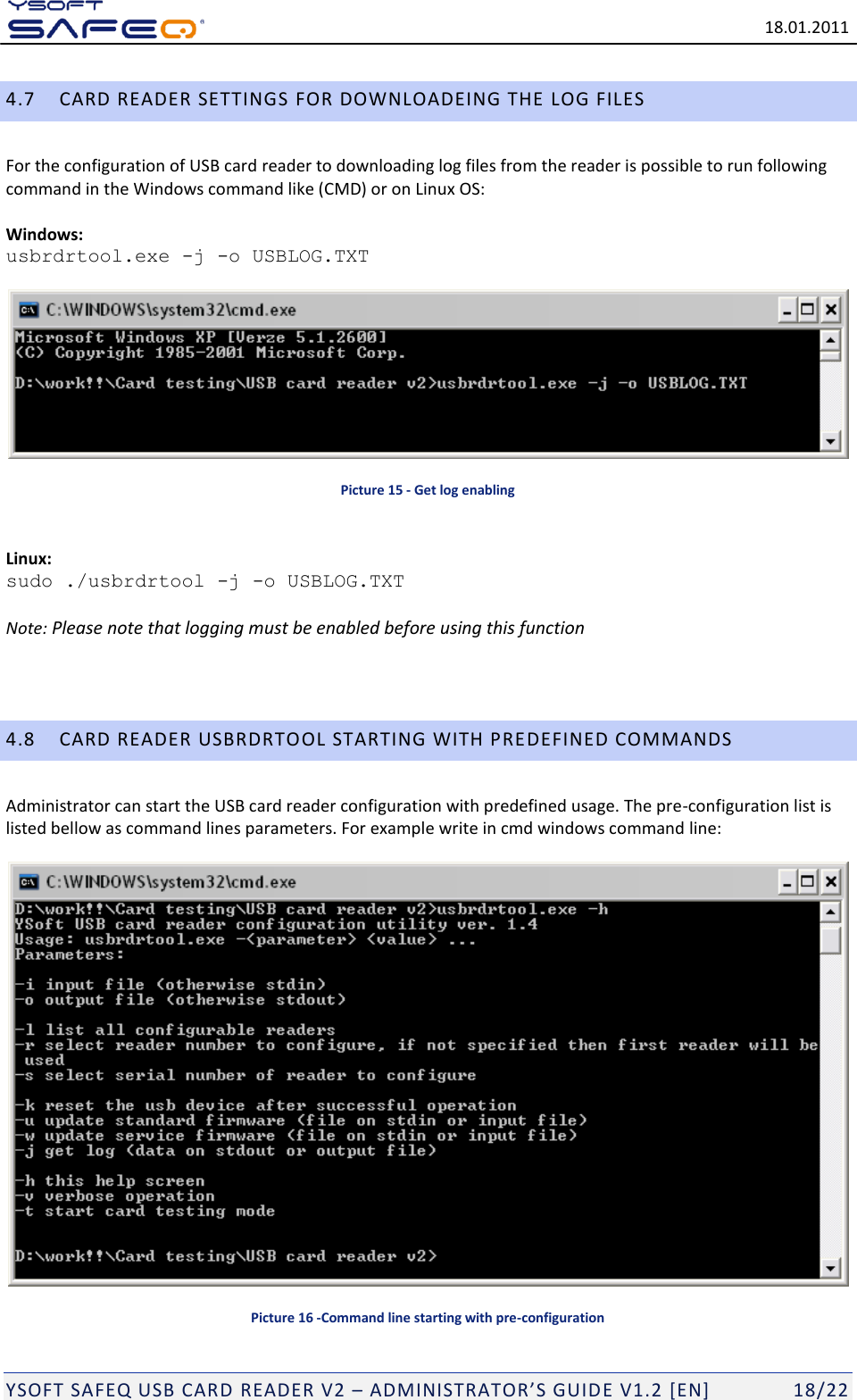   18.01.2011  YSOFT SAFEQ USB CARD READER V2 &ndash; ADMINISTRATOR&rsquo;S GUID E V1.2 [EN]   18/22 4.7 CARD READER SETTINGS FOR DOWNLOADEING THE LOG FILES  For the configuration of USB card reader to downloading log files from the reader is possible to run following command in the Windows command like (CMD) or on Linux OS:   Windows:  usbrdrtool.exe -j -o USBLOG.TXT      Picture 15 - Get log enabling  Linux: sudo ./usbrdrtool -j -o USBLOG.TXT  Note: Please note that logging must be enabled before using this function   4.8 CARD READER USBRDRTOOL STARTING WITH PREDEFINED COMMANDS Administrator can start the USB card reader configuration with predefined usage. The pre-configuration list is listed bellow as command lines parameters. For example write in cmd windows command line:    Picture 16 -Command line starting with pre-configuration 