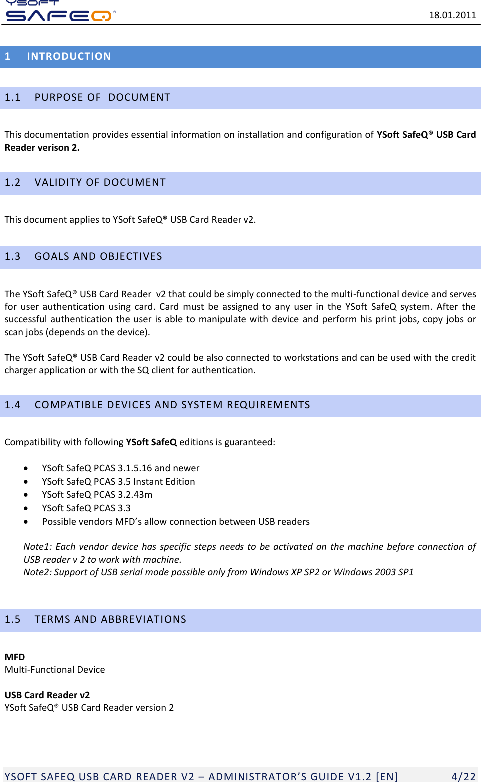   18.01.2011  YSOFT SAFEQ USB CARD READER V2 &ndash; ADMINISTRATOR&rsquo;S GUID E V1.2 [EN]   4/22 1 INTRODUCTION 1.1 PURPOSE OF  DOCUMENT This documentation provides essential information on installation and configuration of YSoft SafeQ&reg; USB Card Reader verison 2. 1.2 VALIDITY OF DOCUMENT This document applies to YSoft SafeQ&reg; USB Card Reader v2. 1.3 GOALS AND OBJECTIVES The YSoft SafeQ&reg; USB Card Reader  v2 that could be simply connected to the multi-functional device and serves for  user  authentication  using  card.  Card  must  be  assigned  to  any  user  in  the  YSoft  SafeQ  system.  After  the successful authentication  the user is  able  to manipulate with  device and perform his  print jobs, copy  jobs  or scan jobs (depends on the device).  The YSoft SafeQ&reg; USB Card Reader v2 could be also connected to workstations and can be used with the credit charger application or with the SQ client for authentication. 1.4 COMPATIBLE DEVICES AND SYSTEM REQUIREMENTS Compatibility with following YSoft SafeQ editions is guaranteed:     YSoft SafeQ PCAS 3.1.5.16 and newer  YSoft SafeQ PCAS 3.5 Instant Edition  YSoft SafeQ PCAS 3.2.43m  YSoft SafeQ PCAS 3.3  Possible vendors MFD&rsquo;s allow connection between USB readers  Note1:  Each vendor device has specific  steps  needs  to be activated on the machine  before  connection of USB reader v 2 to work with machine. Note2: Support of USB serial mode possible only from Windows XP SP2 or Windows 2003 SP1   1.5 TERMS AND ABBREVIATIONS MFD Multi-Functional Device  USB Card Reader v2 YSoft SafeQ&reg; USB Card Reader version 2 