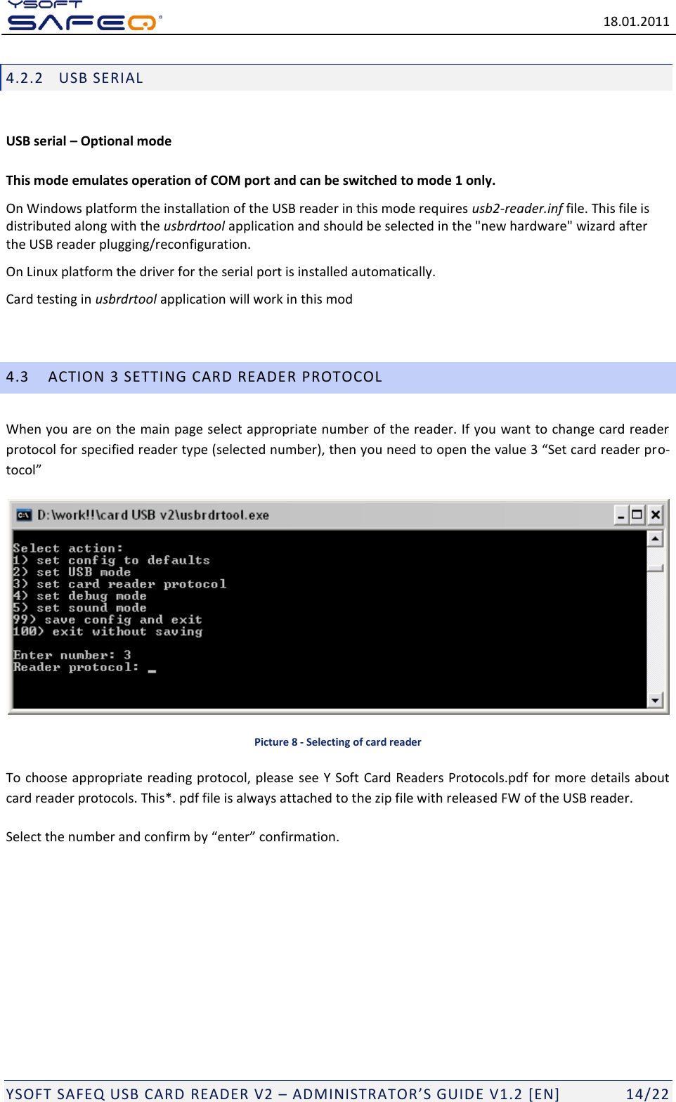   18.01.2011  YSOFT SAFEQ USB CARD READER V2 &ndash; ADMINISTRATOR&rsquo;S GUID E V1.2 [EN]   14/22 4.2.2 USB SERIAL  USB serial &ndash; Optional mode  This mode emulates operation of COM port and can be switched to mode 1 only. On Windows platform the installation of the USB reader in this mode requires usb2-reader.inf file. This file is distributed along with the usbrdrtool application and should be selected in the "new hardware" wizard after the USB reader plugging/reconfiguration. On Linux platform the driver for the serial port is installed automatically. Card testing in usbrdrtool application will work in this mod  4.3 ACTION 3 SETTING CARD READER PROTOCOL When you are on the main page select appropriate number of the reader. If you want to change card reader protocol for specified reader type (selected number), then you need to open the value 3 &ldquo;Set card reader pro-tocol&rdquo;  Picture 8 - Selecting of card reader To choose appropriate reading protocol, please see Y Soft Card Readers Protocols.pdf for more details about card reader protocols. This*. pdf file is always attached to the zip file with released FW of the USB reader. Select the number and confirm by &ldquo;enter&rdquo; confirmation.  