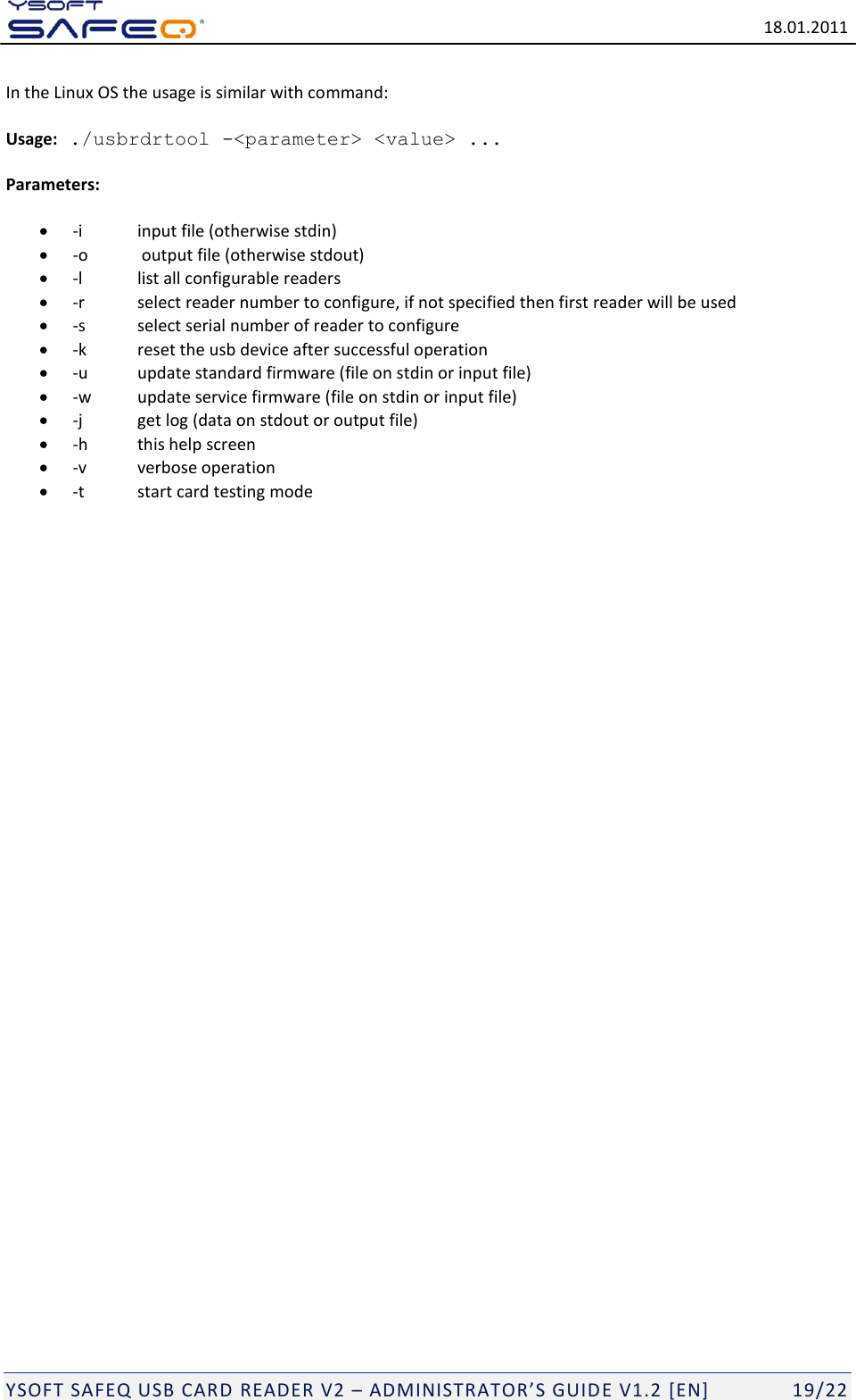   18.01.2011  YSOFT SAFEQ USB CARD READER V2 &ndash; ADMINISTRATOR&rsquo;S GUID E V1.2 [EN]   19/22 In the Linux OS the usage is similar with command:   Usage: ./usbrdrtool -<parameter> <value> ...  Parameters:   -i   input file (otherwise stdin)  -o   output file (otherwise stdout)  -l   list all configurable readers  -r   select reader number to configure, if not specified then first reader will be used  -s  select serial number of reader to configure  -k   reset the usb device after successful operation  -u   update standard firmware (file on stdin or input file)  -w   update service firmware (file on stdin or input file)  -j   get log (data on stdout or output file)  -h   this help screen  -v   verbose operation  -t   start card testing mode      
