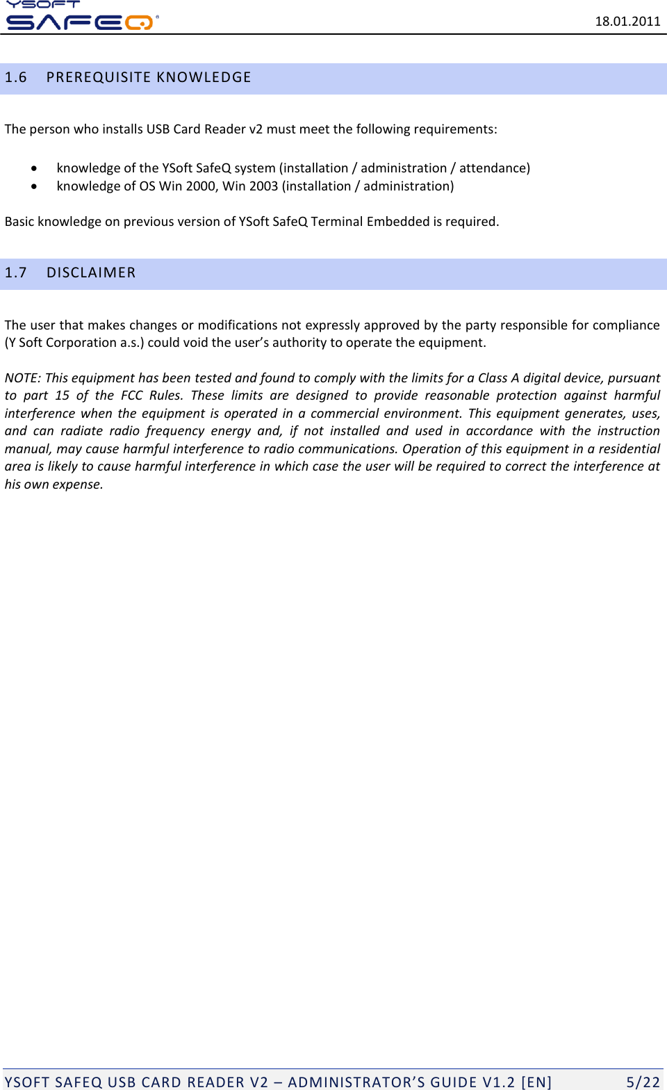   18.01.2011  YSOFT SAFEQ USB CARD READER V2 &ndash; ADMINISTRATOR&rsquo;S GUID E V1.2 [EN]   5/22 1.6 PREREQUISITE KNOWLEDGE The person who installs USB Card Reader v2 must meet the following requirements:  knowledge of the YSoft SafeQ system (installation / administration / attendance)  knowledge of OS Win 2000, Win 2003 (installation / administration) Basic knowledge on previous version of YSoft SafeQ Terminal Embedded is required. 1.7 DISCLAIMER The user that makes changes or modifications not expressly approved by the party responsible for compliance (Y Soft Corporation a.s.) could void the user&rsquo;s authority to operate the equipment.  NOTE: This equipment has been tested and found to comply with the limits for a Class A digital device, pursuant to  part  15  of  the  FCC  Rules.  These  limits  are  designed  to  provide  reasonable  protection  against  harmful interference  when  the  equipment  is  operated  in  a  commercial  environment.  This  equipment  generates,  uses, and  can  radiate  radio  frequency  energy  and,  if  not  installed  and  used  in  accordance  with  the  instruction manual, may cause harmful interference to radio communications. Operation of this equipment in a residential area is likely to cause harmful interference in which case the user will be required to correct the interference at his own expense.   