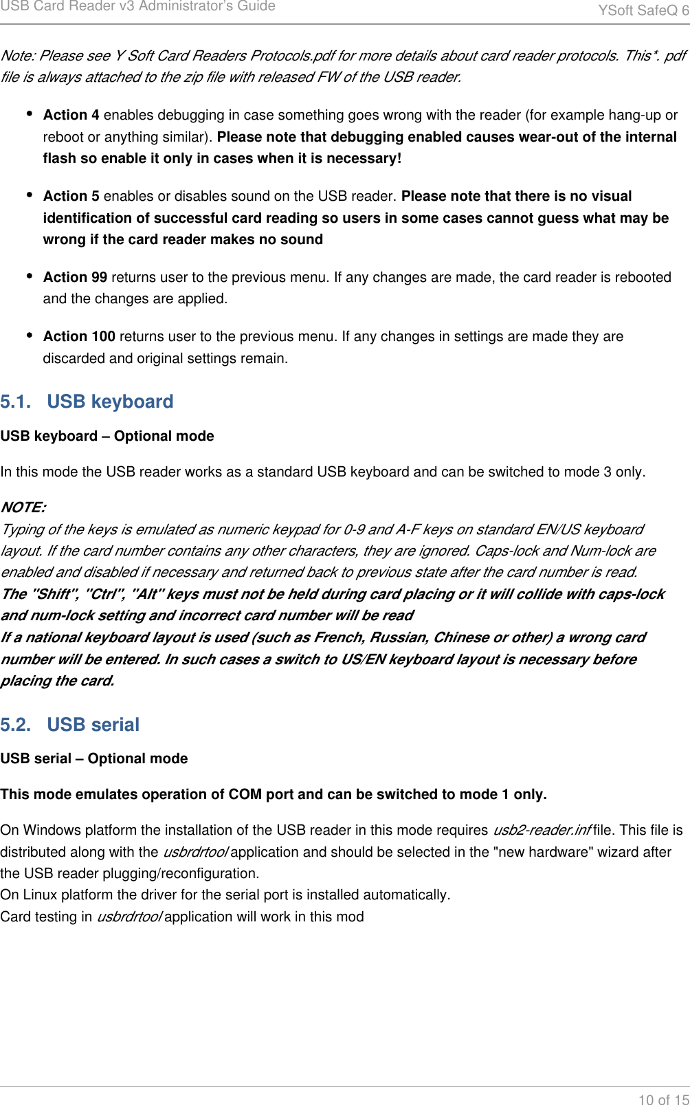 USB Card Reader v3 Administrator&rsquo;s Guide YSoft SafeQ 610 of 15Note: Please see Y Soft Card Readers Protocols.pdf for more details about card reader protocols. This*. pdf file is always attached to the zip file with released FW of the USB reader.Action 4 enables debugging in case something goes wrong with the reader (for example hang-up or reboot or anything similar). Please note that debugging enabled causes wear-out of the internal flash so enable it only in cases when it is necessary!Action 5 enables or disables sound on the USB reader. Please note that there is no visual identification of successful card reading so users in some cases cannot guess what may be wrong if the card reader makes no soundAction 99 returns user to the previous menu. If any changes are made, the card reader is rebooted and the changes are applied.Action 100 returns user to the previous menu. If any changes in settings are made they are discarded and original settings remain.5.1.   USB keyboardUSB keyboard &ndash; Optional modeIn this mode the USB reader works as a standard USB keyboard and can be switched to mode 3 only.NOTE:Typing of the keys is emulated as numeric keypad for 0-9 and A-F keys on standard EN/US keyboard layout. If the card number contains any other characters, they are ignored. Caps-lock and Num-lock are enabled and disabled if necessary and returned back to previous state after the card number is read.The "Shift", "Ctrl", "Alt" keys must not be held during card placing or it will collide with caps-lock and num-lock setting and incorrect card number will be readIf a national keyboard layout is used (such as French, Russian, Chinese or other) a wrong card number will be entered. In such cases a switch to US/EN keyboard layout is necessary before placing the card.5.2.   USB serialUSB serial &ndash; Optional modeThis mode emulates operation of COM port and can be switched to mode 1 only.On Windows platform the installation of the USB reader in this mode requires   file. This file is usb2-reader.infdistributed along with the   application and should be selected in the "new hardware" wizard after usbrdrtoolthe USB reader plugging/reconfiguration.On Linux platform the driver for the serial port is installed automatically.Card testing in   application will work in this modusbrdrtool